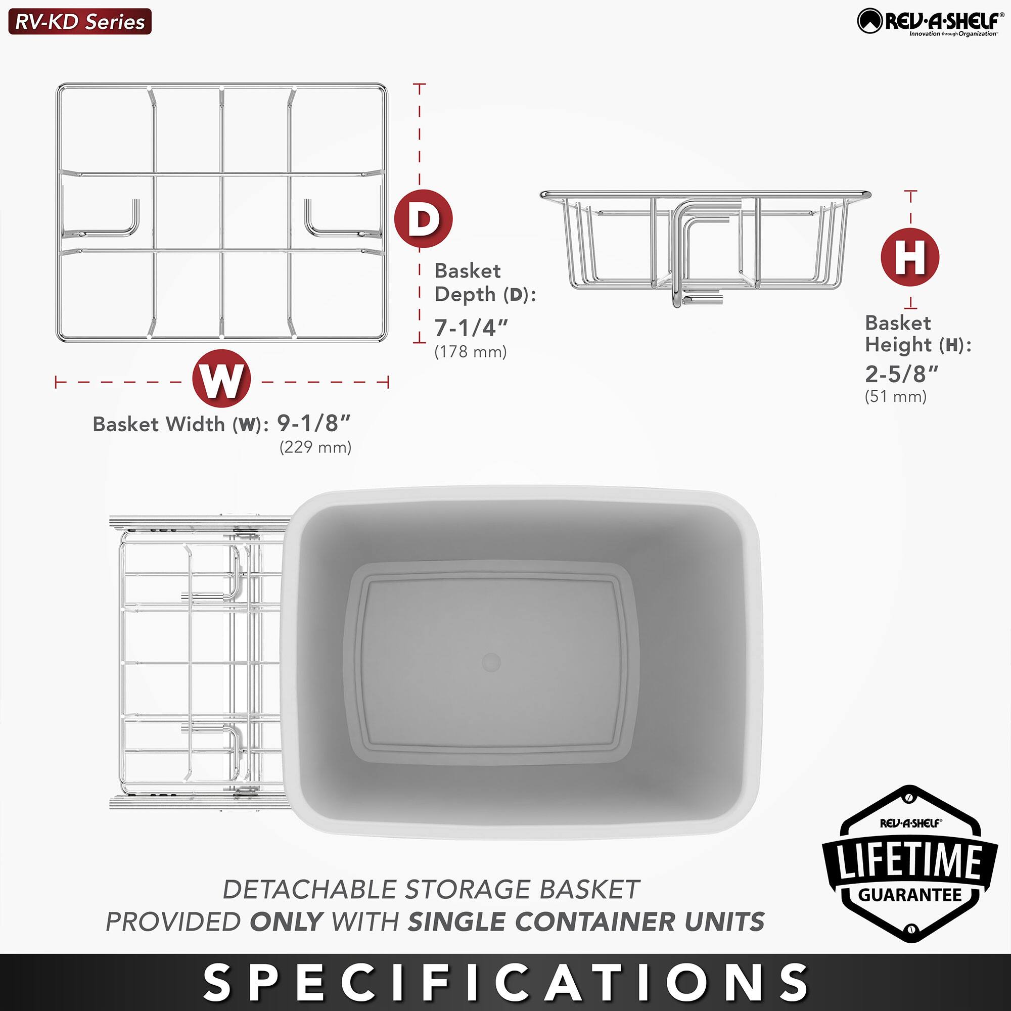RV-KD Series

Basket Width (W): 9-1/8" (229 mm)  
Basket Depth (D): 7-1/4" (178 mm)  
Basket Height (H): 2-5/8" (51 mm)  

DETACHABLE STORAGE BASKET PROVIDED ONLY WITH SINGLE CONTAINER UNITS  

LIFETIME GUARANTEE  

SPECIFICATIONS
