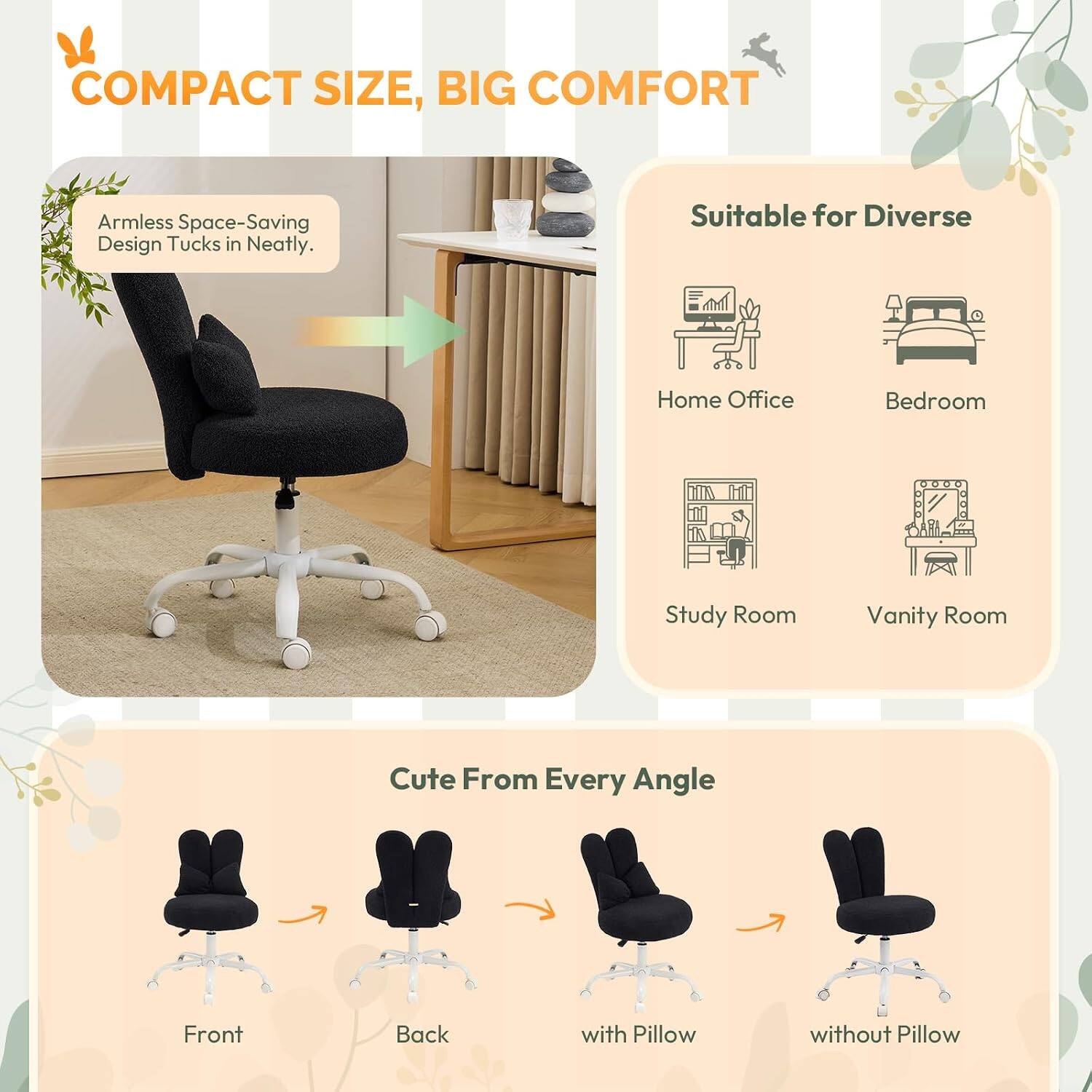 COMPACT SIZE, BIG COMFORT

Armless Space-Saving Design Tucks in Neatly.

Suitable for Diverse
- Home Office
- Bedroom
- Study Room
- Vanity Room

Cute From Every Angle
- Front
- Back
- with Pillow
- without Pillow