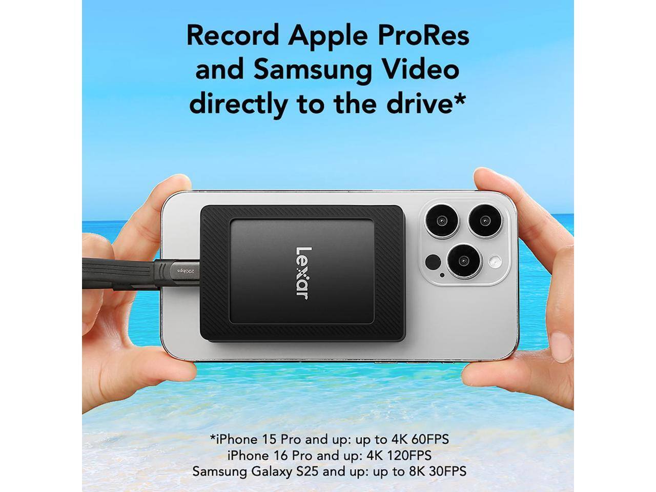 Record Apple ProRes and Samsung Video directly to the drive*  
iPhone 15 Pro and up: up to 4K 60FPS  
iPhone 16 Pro and up: 4K 120FPS  
Samsung Galaxy S25 and up: up to 8K 30FPS  

*20Gbps Lexar