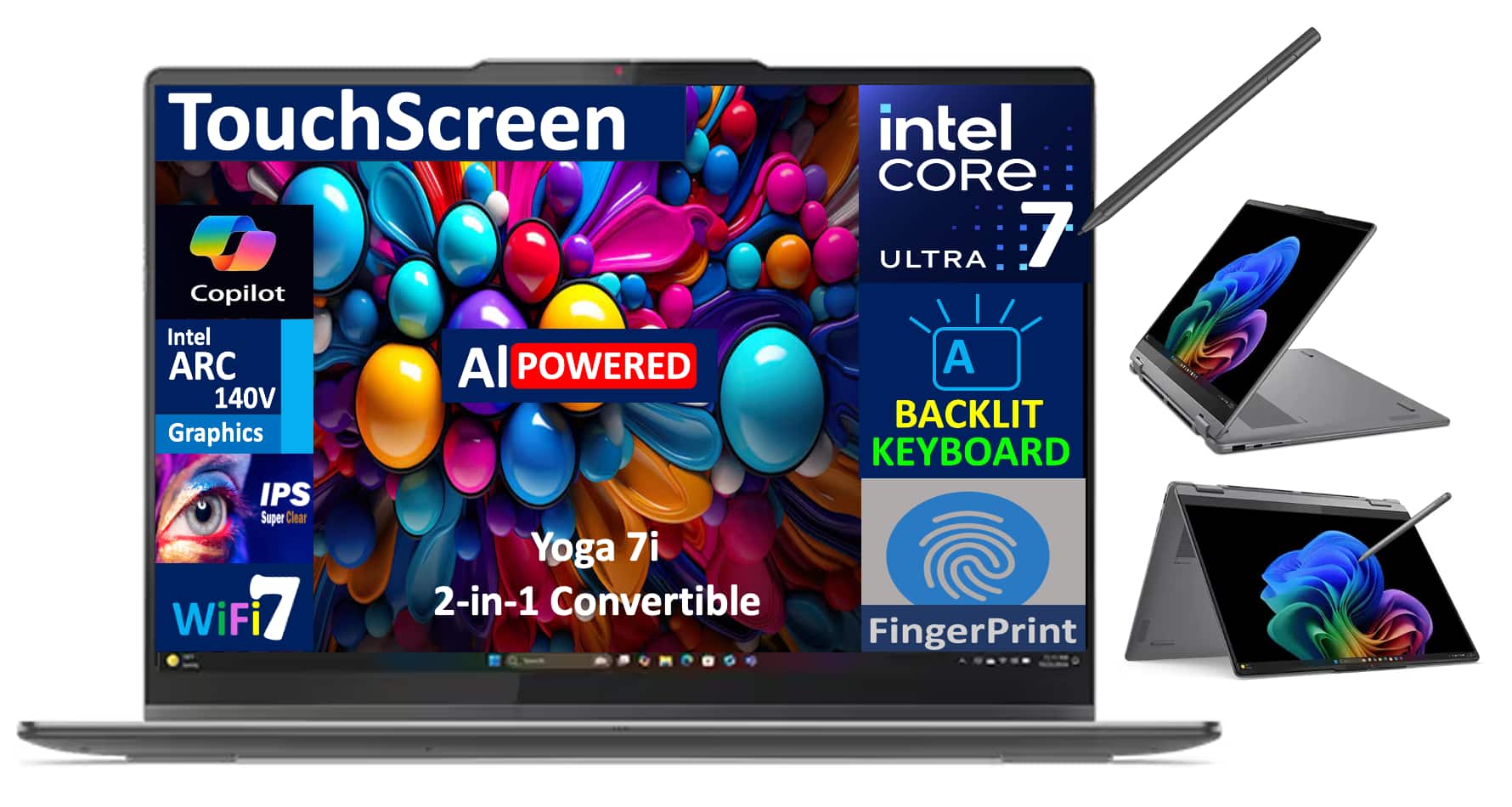 TouchScreen  
Copilot  
Intel CORE ULTRA 7  
Intel ARC 140V Graphics  
IPS Super Clear  
WiFi 7  
AI POWERED  
Yoga 7i 2-in-1 Convertible  
BACKLIT KEYBOARD  
FingerPrint