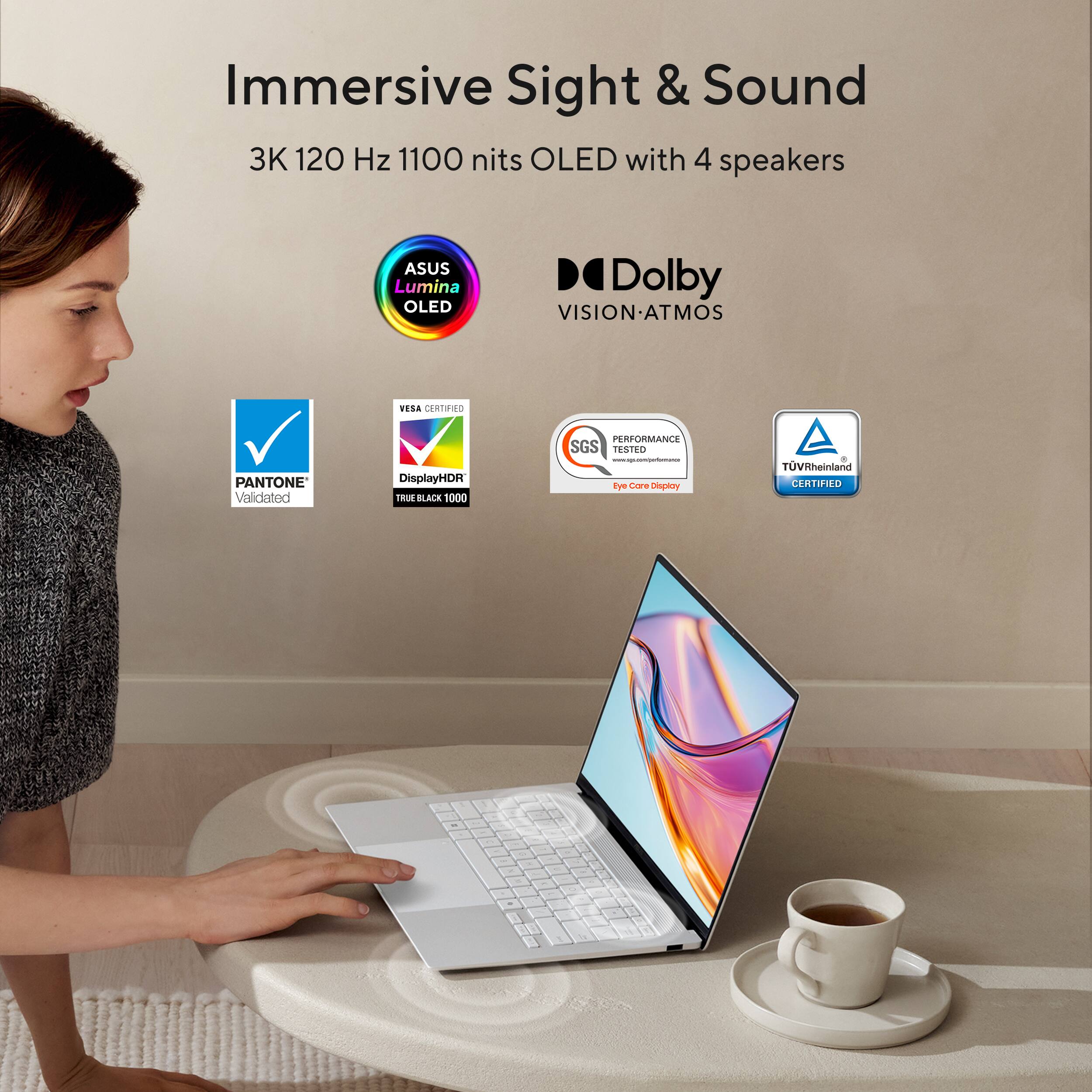 Immersive Sight & Sound  
3K 120 Hz 1100 nits OLED with 4 speakers  
ASUS Lumina OLED  
Dolby VISION-ATMOS  
PANTONE Validated  
DisplayHDR TRUE BLACK 1000  
VESA CERTIFIED  
SGS PERFORMANCE TESTED  
Eye Care Display  
TÜV Rheinland CERTIFIED