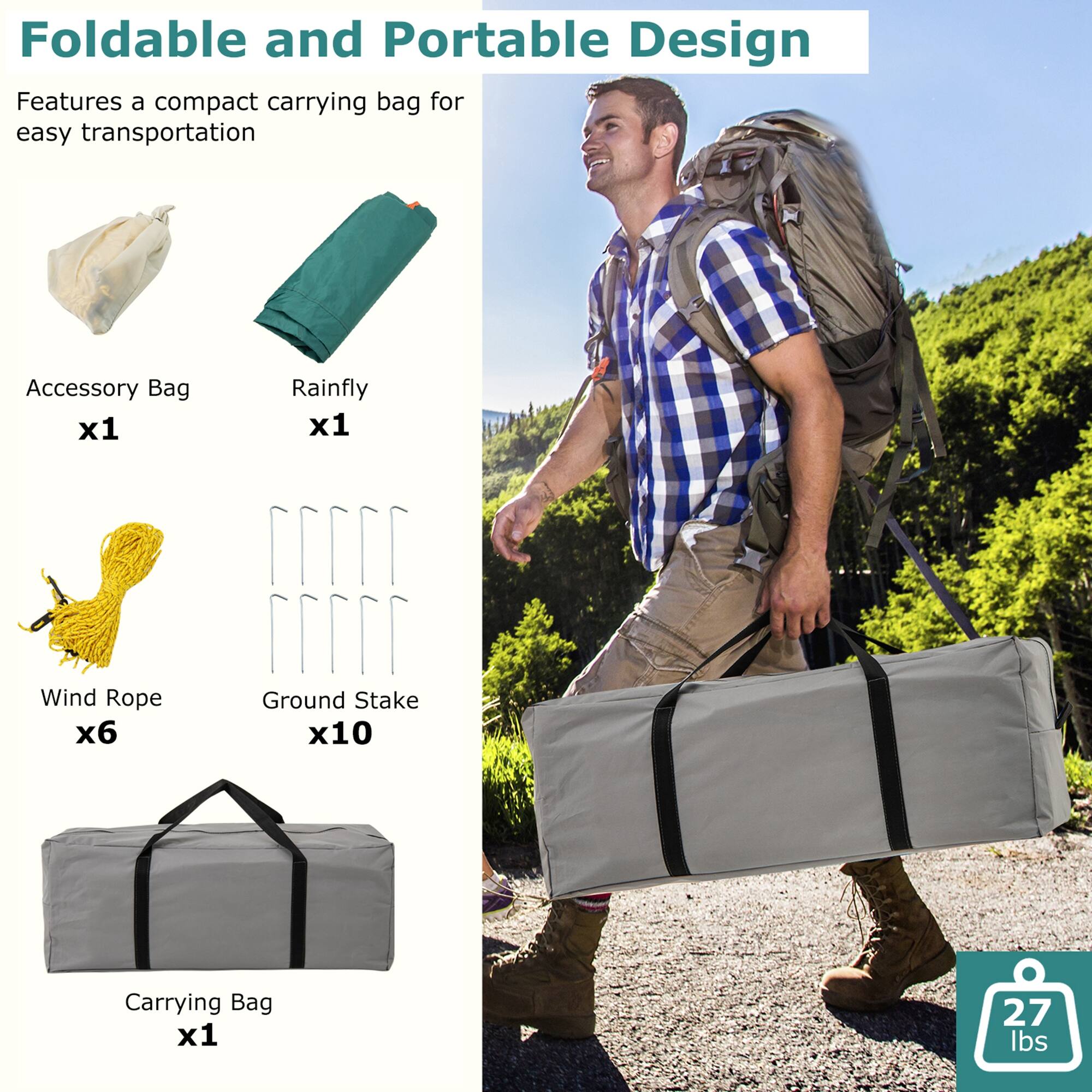 Foldable and Portable Design  
Features a compact carrying bag for easy transportation  

Accessory Bag x1  
Rainfly x1  
Wind Rope x6  
Ground Stake x10  
Carrying Bag x1  

27 lbs