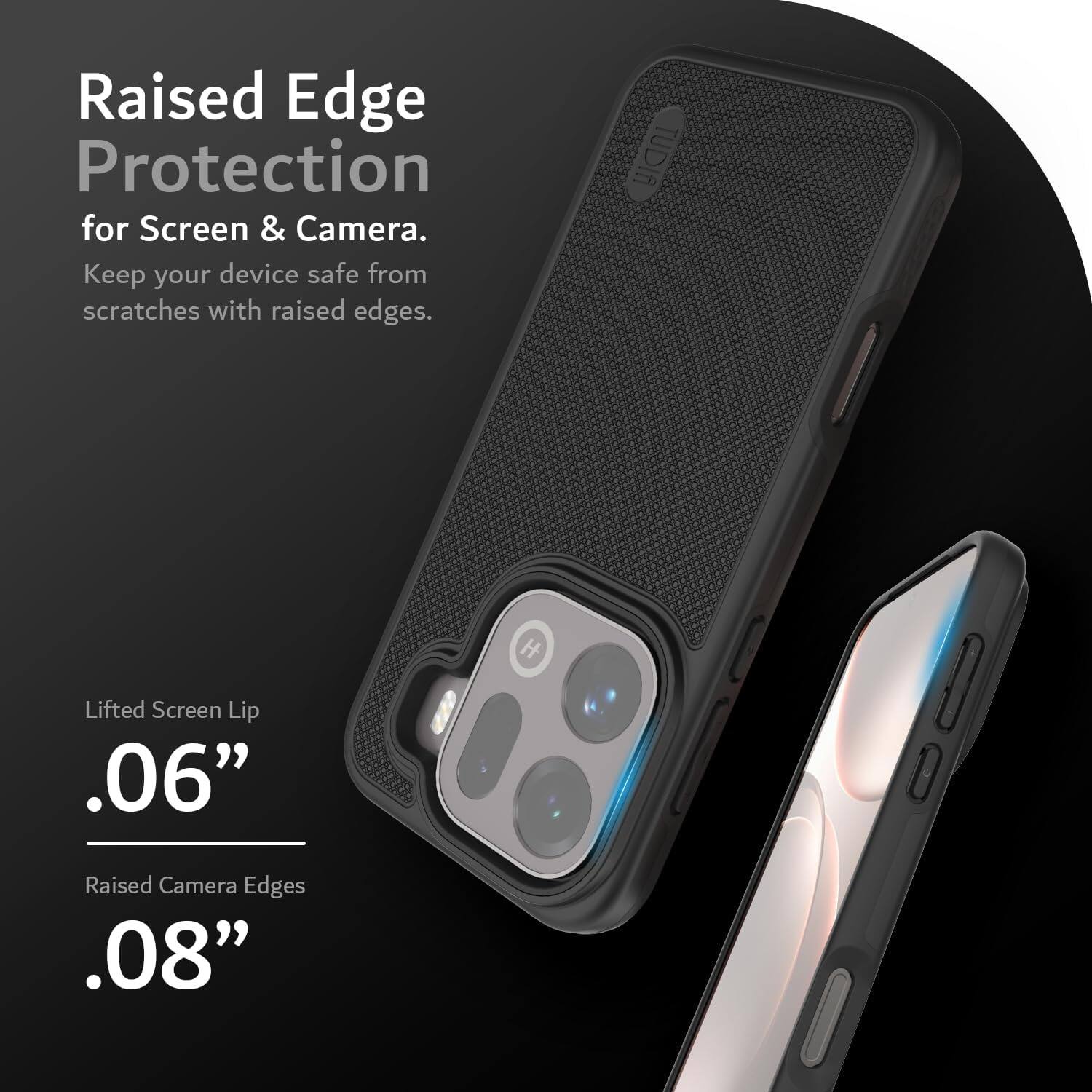 Raised Edge Protection for Screen & Camera. Keep your device safe from scratches with raised edges. TUDIA H Lifted Screen Lip .06" Raised Camera Edges .08"