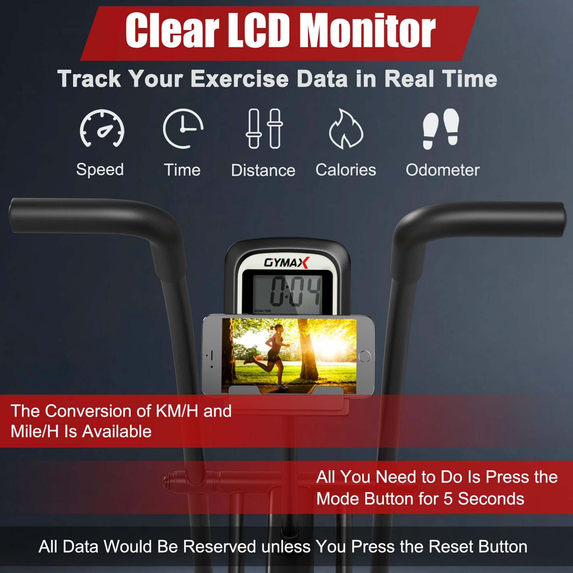 Clear LCD Monitor: Track Your Exercise Data in Real Time! Speed, Time, Distance, Calories, Odometer. GYMAX 004 AN - The conversion of KM/H and Mile/H is available. All you need to do is press the mode button for 5 seconds. All data would be reserved unless you press the reset button.