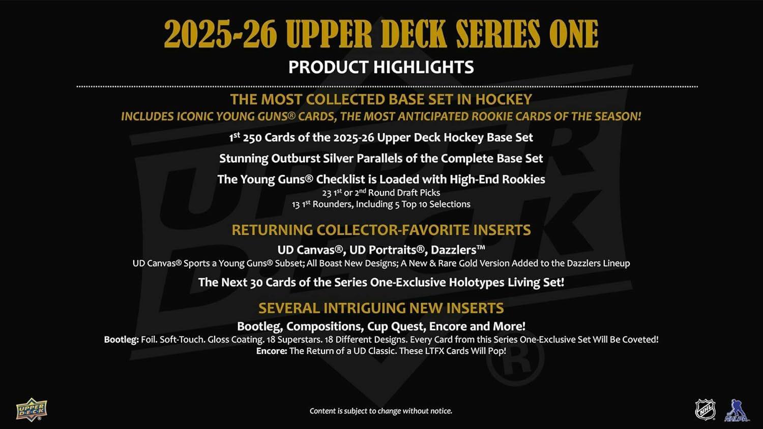 2025-26 UPPER DECK SERIES ONE  
PRODUCT HIGHLIGHTS  

THE MOST COLLECTED BASE SET IN HOCKEY  
INCLUDES ICONIC YOUNG GUNS CARDS, THE MOST ANTICIPATED ROOKIE CARDS OF THE SEASON!  

1st 250 Cards of the 2025-26 Upper Deck Hockey Base Set  
Stunning Outburst Silver Parallels of the Complete Base Set  
The Young Guns® Checklist is Loaded with High-End Rookies  
23 1st or 2nd Round Draft Picks  
13 1st Rounders, Including 5 Top 10 Selections  

RETURNING COLLECTOR-FAVORITE INSERTS  
UD Canvas® Sports a Young Guns Subset; All Boast New Designs; A New & Rare Gold Version Added to the Dazzlers™ Lineup  
The Next 30 Cards of the Series One-Exclusive Holotypes Living Set!  

SEVERAL INTRIGUING NEW INSERTS  
Bootleg: Foil. Soft-Touch. Gloss Coating. 18 Superstars. 18 Different Designs. Every Card from this Series One-Exclusive Set Will Be Coveted!  
