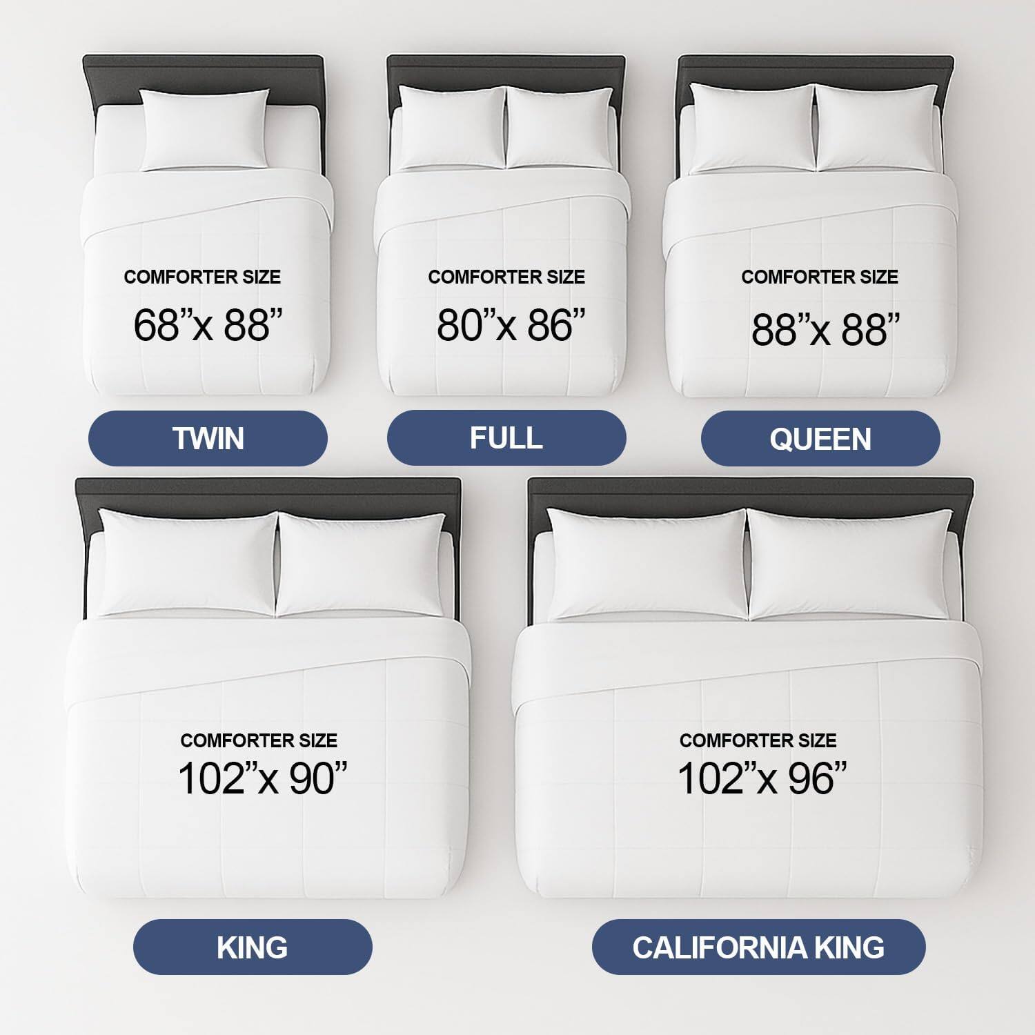 COMFORTER SIZE 68"x 88"  
TWIN  

COMFORTER SIZE 80"x 86"  
FULL  

COMFORTER SIZE 88"x 88"  
QUEEN  

COMFORTER SIZE 102"x 90"  
KING  

COMFORTER SIZE 102"x 96"  
CALIFORNIA KING
