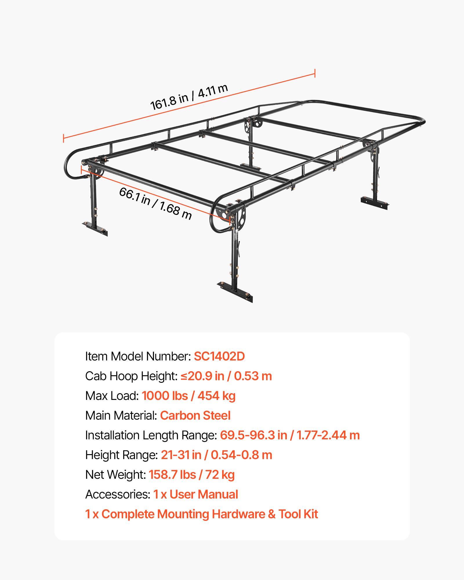 4.11 m in I 161.8  
66.1 in I 1.68 m  

Item Model Number: SC1402D  
Cab Hoop Height: 20.9 in / 0.53 m  
Max Load: 1000 lbs / 454 kg  
Main Material: Carbon Steel  
Installation Length Range: 69.5-96.3 in / 1.77-2.44 m  
Height Range: 21-31 in / 0.54-0.8 m  
Net Weight: 158.7 lbs / 72 kg  
Accessories: 1 x User Manual, 1 x Complete Mounting Hardware & Tool Kit