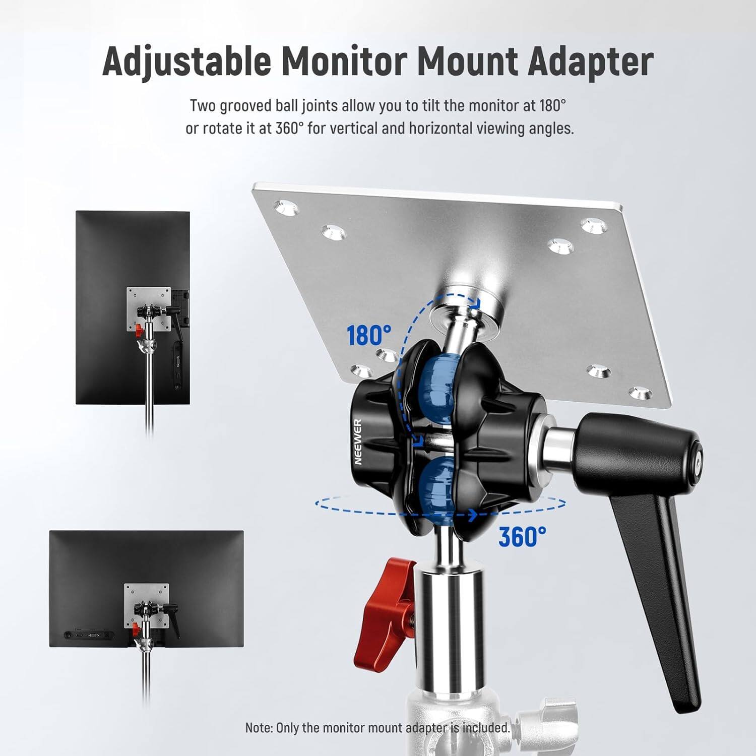 Adjustable Monitor Mount Adapter

Two grooved ball joints allow you to tilt the monitor at 180° or rotate it at 360° for vertical and horizontal viewing angles.

180°
360°

Note: Only the monitor mount adapter is included.