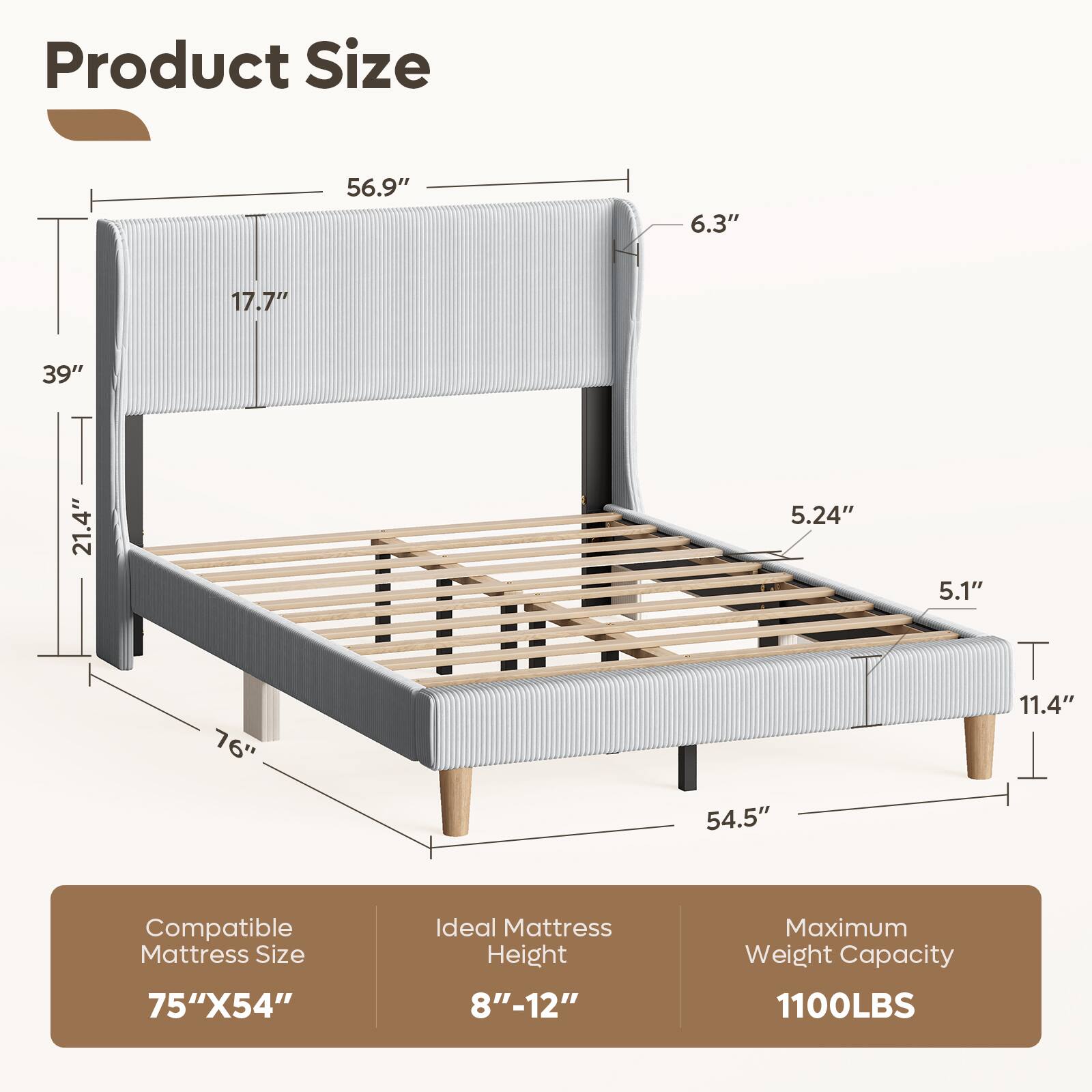 Product Size: 56.9" x 6.3" x 17.7" x 39" x 21.4" x 5.24" x 5.1" x 76" x 11.4" x 54.5"

Compatible Mattress Size: 75" x 54"

Ideal Mattress Height: 8" - 12"

Maximum Weight Capacity: 1100LBS