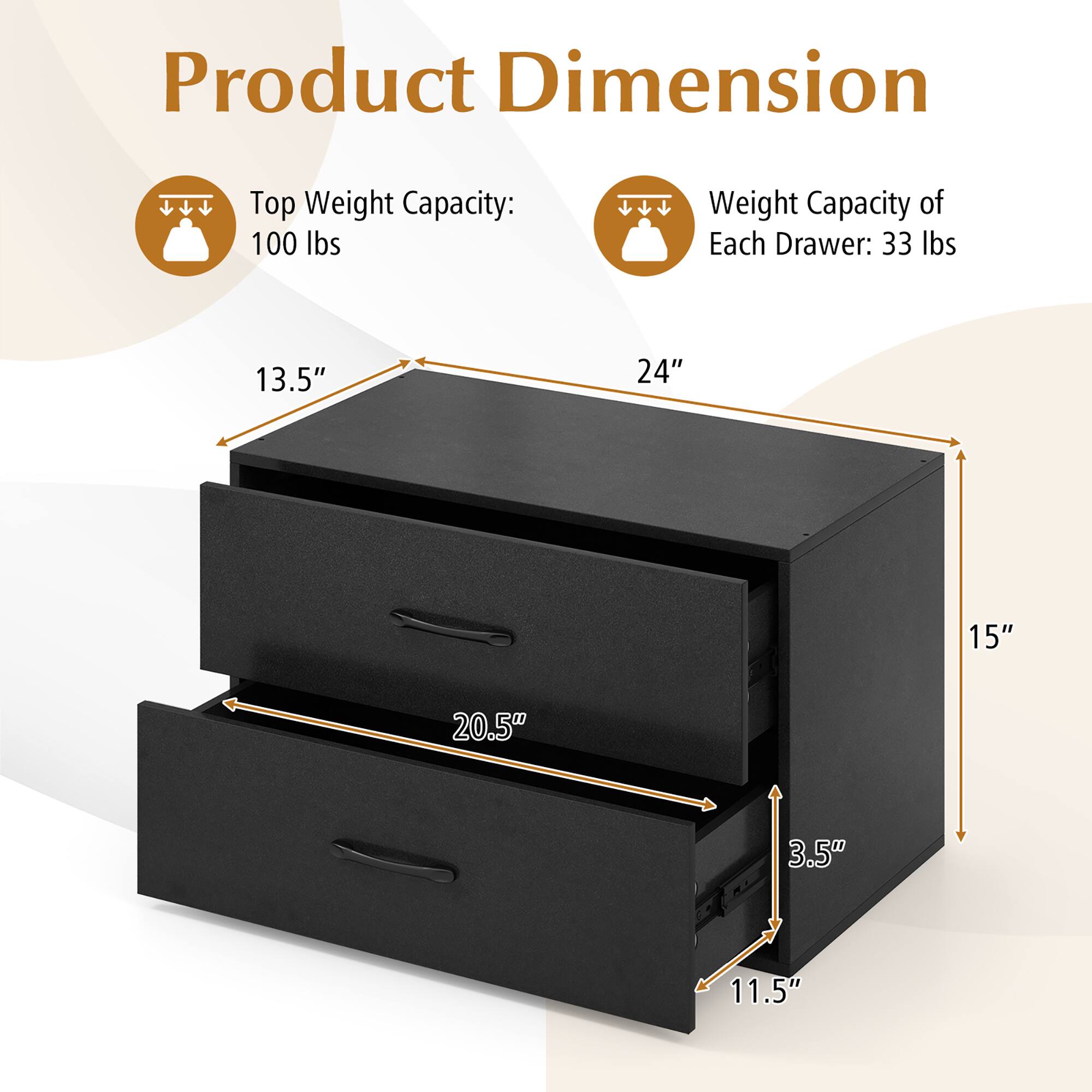 Product Dimension

Top Weight Capacity: 100 lbs

Weight Capacity of Each Drawer: 33 lbs

Dimensions:
- Width: 24"
- Depth: 15"
- Height: 13.5"
- Drawer Height: 3.5"
- Drawer Length: 20.5"
- Drawer Depth: 11.5"