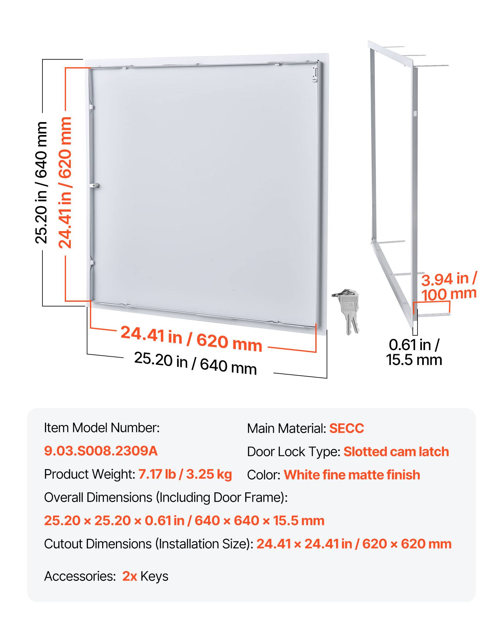 mm 640 / in 25.20 mm 620 / in 24.41 ir 3.94 in/ 100 mm 24.41 in I 620 mm 25.20 in I 640 mm 0.61 in / 15.5 mm

Item Model Number: 9.03.S008.2309A

Main Material: SECC

Door Lock Type: Slotted cam latch

Product Weight: 7.17 lb 3.25 kg

Color: White fine matte finish

Overall Dimensions (Including Door Frame): 25.20 x 25.20 x 0.61 in / 640 x 640 x 15.5 mm

Cutout Dimensions (Installation Size): 24.41 x 24.41 in / 620 x 620 mm

Accessories: 2x Keys