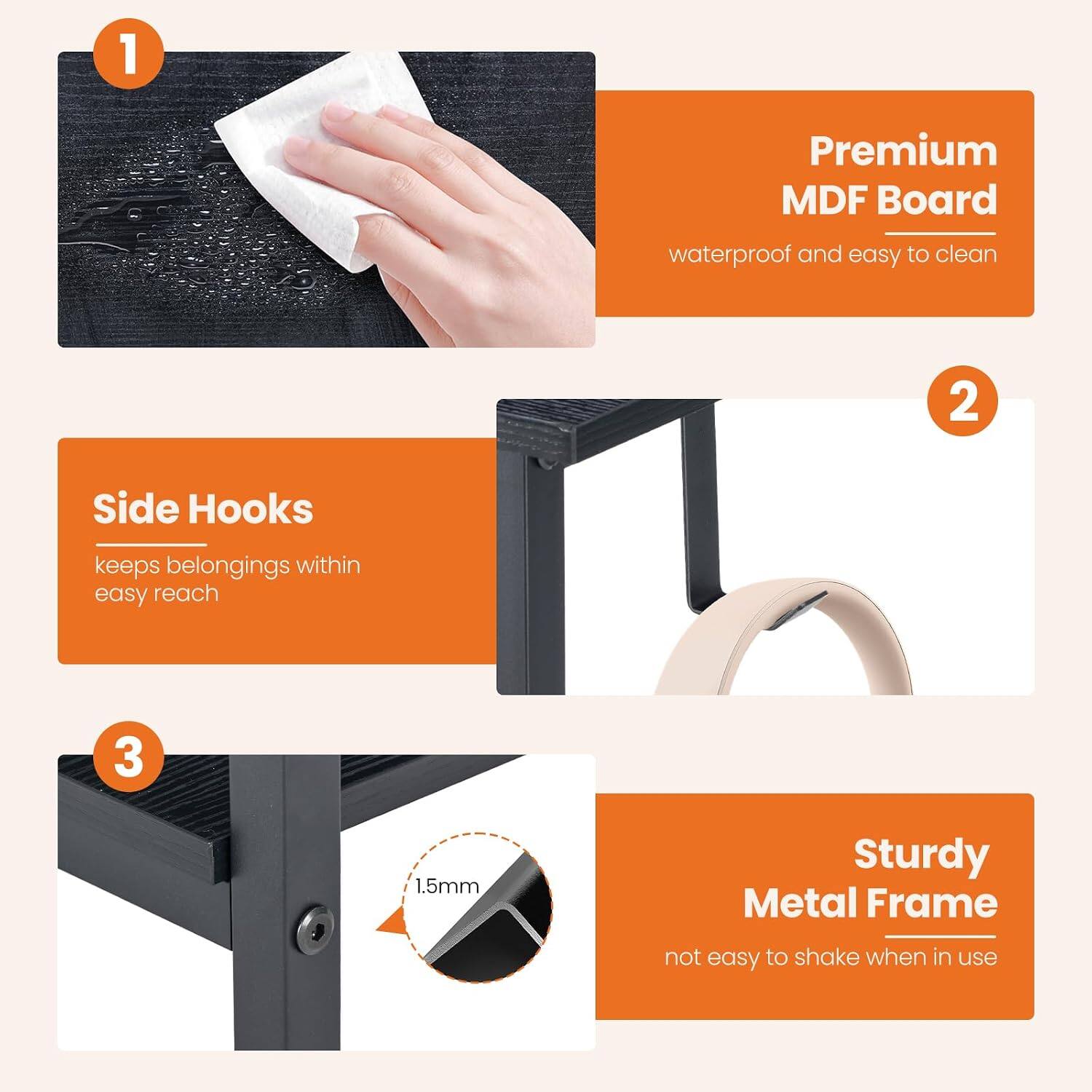 1. Premium MDF Board
   - waterproof and easy to clean

2. Side Hooks
   - keeps belongings within easy reach

3. 1.5mm Sturdy Metal Frame
   - not easy to shake when in use