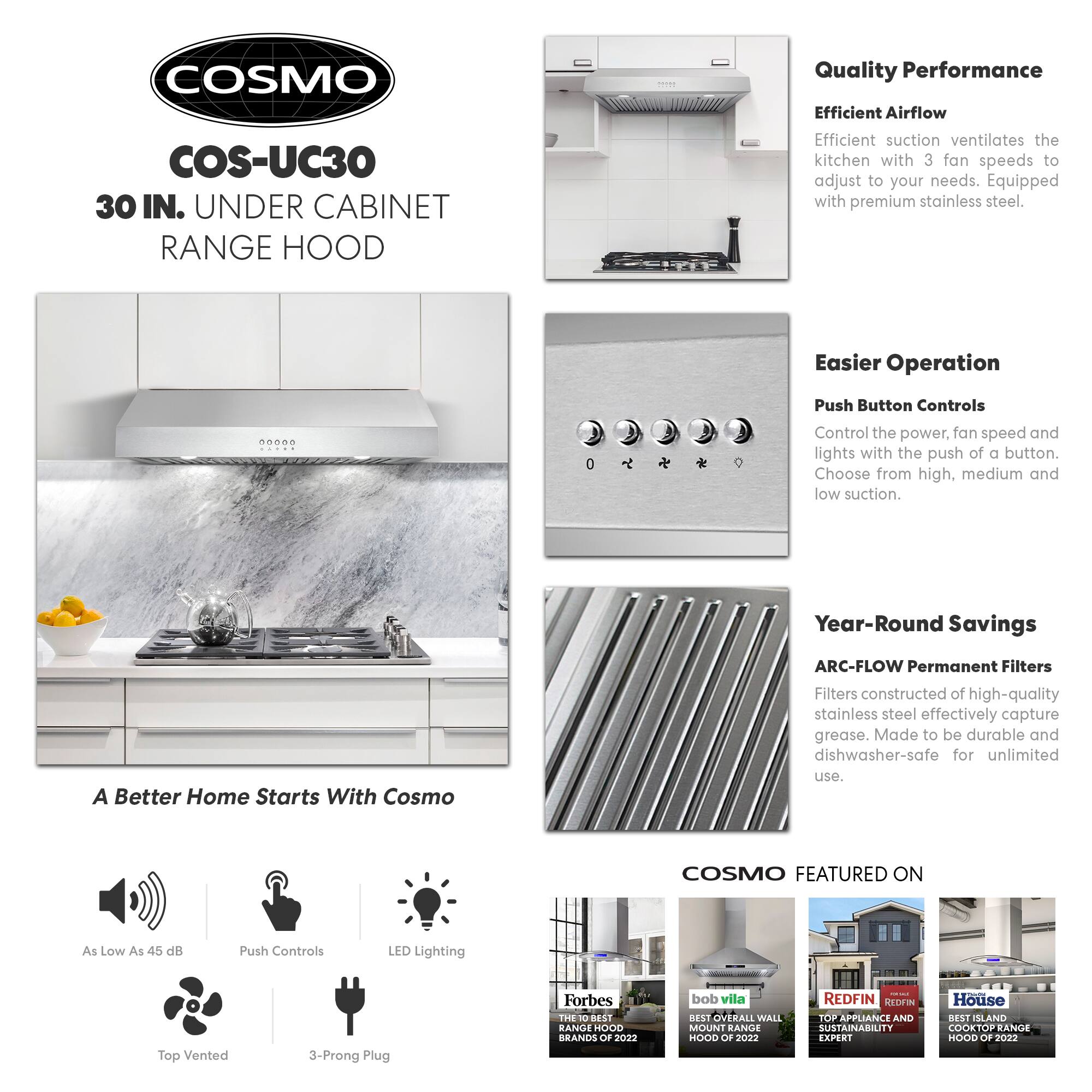 **COSMO COS-UC30 30 IN. UNDER CABINET RANGE HOOD**

**Quality Performance**
- Efficient Airflow: Efficient suction ventilates the kitchen with 3 fan speeds to adjust to your needs. Equipped with premium stainless steel.

**Easier Operation**
- Push Button Controls: Control the power, fan speed, and lights with the push of a button. Choose from high, medium, and low suction.

**Year-Round Savings**
- ARC-FLOW Permanent Filters: Filters constructed of high-quality stainless steel effectively capture grease. Made to be durable and dishwasher-safe for unlimited use.

**A Better Home Starts With Cosmo**
- As Low As 45 dB
- Push Controls
- LED Lighting
- Top Vented
- 3-Prong Plug

**COSMO FEATURED ON**
- Forbes: THE 10 BEST RANGE HOODS OF 2022
- Bob Vila: BEST OVERALL WALL MOUNT RANGE HOOD OF 2022
- Redfin: TOP APPLIANCE AND SUSTAINABILITY EXPERT
- House Beautiful: BEST ISLAND COOKTOP RANGE HOOD OF 2022