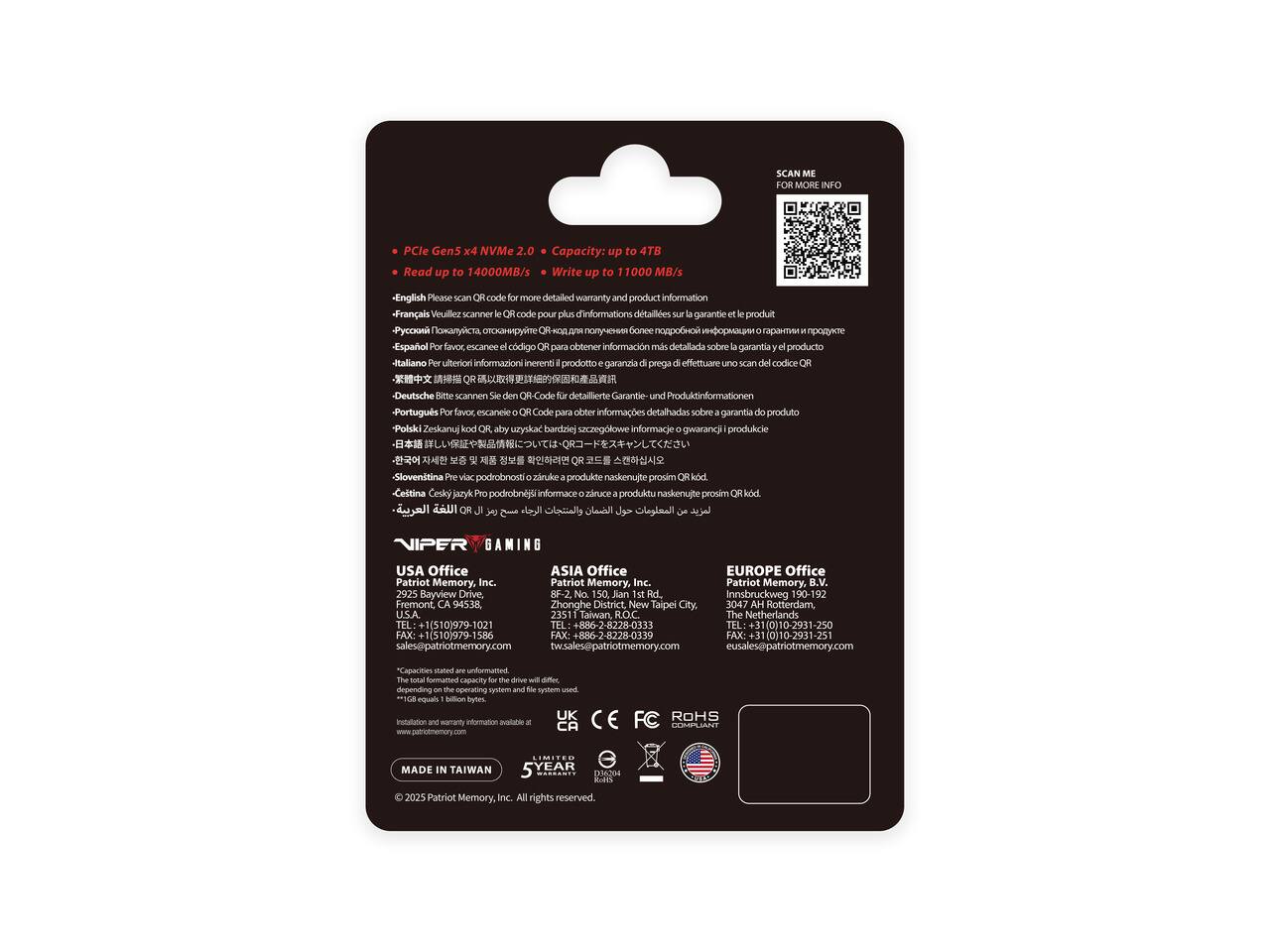 SCAN ME FOR MORE INFO

PCIe Gen5 x4 NVMe 2.0
Capacity: up to 4TB
Read up to 14000MB/s
Write up to 11000MB/s

English Please SCAN OR code for more detailed warranty and product information
Français Veuillez scanner le code pour plus d'informations détaillées sur la garantie et le produit
Español POR favor, escanee código QR para obtener información detallada sobre garantía y producto
Italiano Per ulteriori informazioni inerenti il prodotto e garanzia di prego di effettuare uno scan del codice QR
Deutsch Bitte scannen Sie den QR-Code für detaillierte Garantie- und Produktinformationen
Português Por favor, escaneie para obter informações detalhadas sobre garantia do produto
NIPER GAMING USA Office
ASIA Office
EUROPE Office

Patriot Memory, Inc.
2925 Bayview Drive, BF-2, No. 150
Jian 1st Rd., Innsbruckweg
Fremont, CA 9