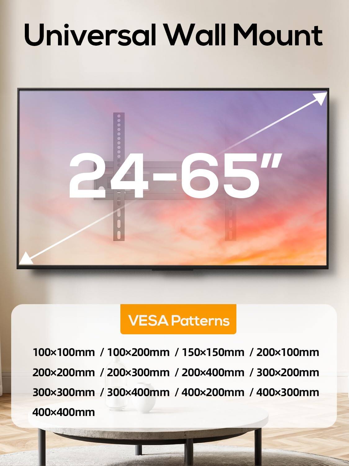 Universal Wall Mount  
24-65"  
VESA Patterns  
100x100mm / 100x200mm / 150x150mm / 200x100mm  
200x200mm / 200x300mm / 200x400mm / 300x200mm  
300x300mm / 300x400mm / 400x200mm / 400x300mm  
400x400mm