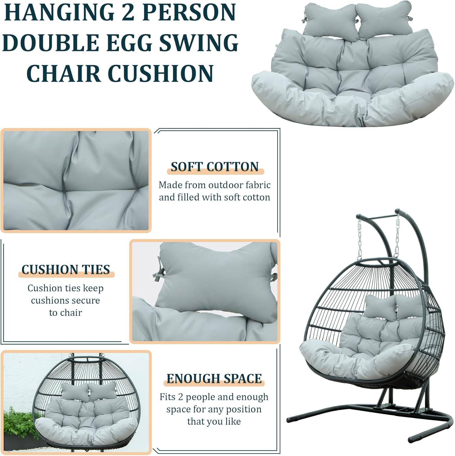 HANGING 2 PERSON DOUBLE EGG SWING CHAIR CUSHION

- SOFT COTTON
  Made from outdoor fabric and filled with soft cotton

- CUSHION TIES
  Cushion ties keep cushions secure to chair

- ENOUGH SPACE
  Fits 2 people and enough space for any position that you like