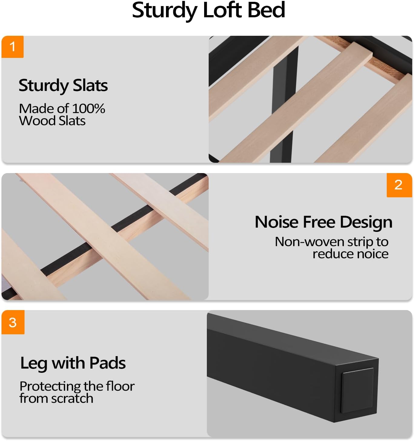 Sturdy Loft Bed

1. Sturdy Slats
   - Made of 100% Wood Slats

2. Noise Free Design
   - Non-woven strip to reduce noise

3. Leg with Pads
   - Protecting the floor from scratch