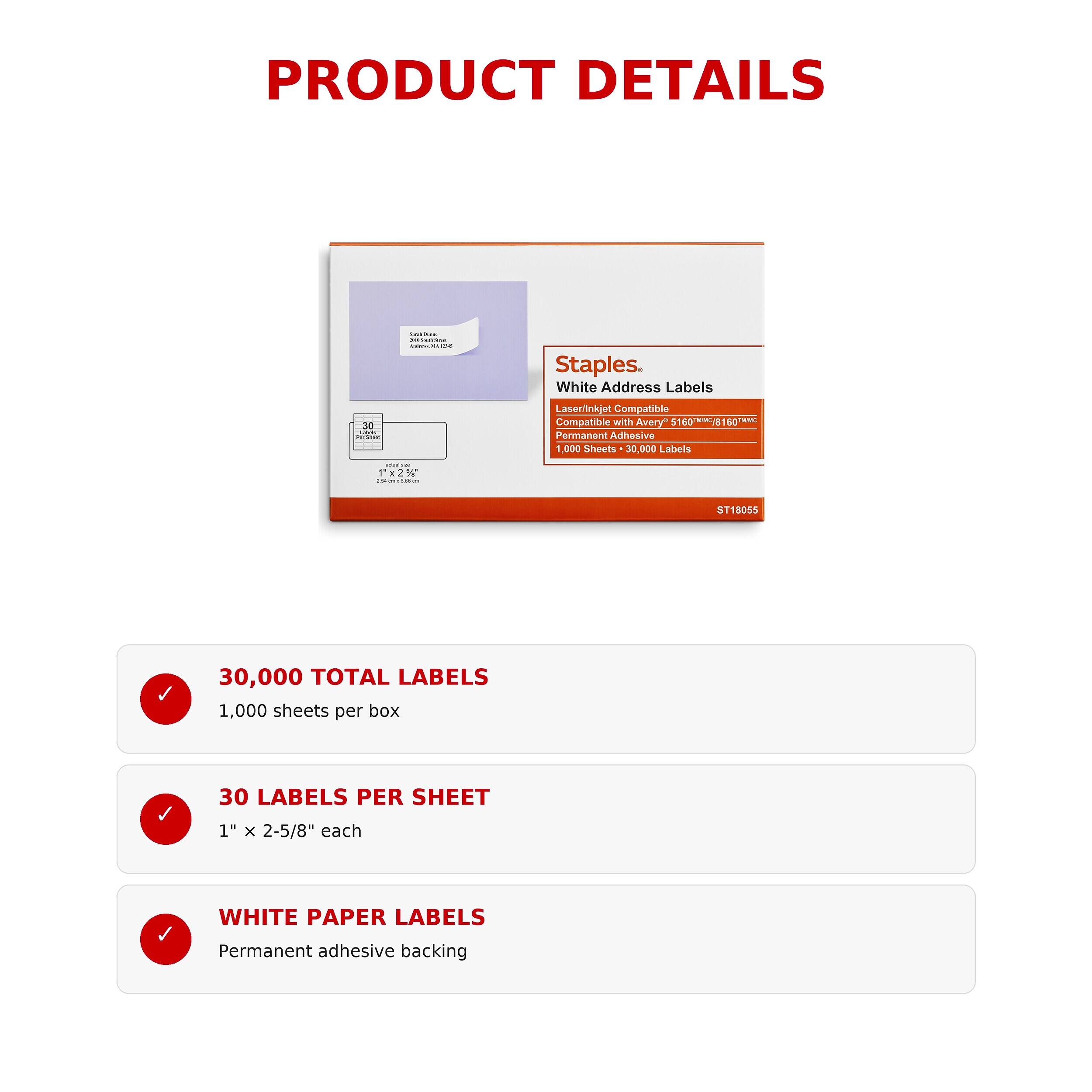 PRODUCT DETAILS

Staples White Address Labels
30 Letter your
Laser/Inkjet Compatible
Compatible with Avery 5160 8160/TMMC Permanent Adhesive
1,000 Sheets 30,000 Labels

30,000 TOTAL LABELS
1,000 sheets per box

30 LABELS PER SHEET
1" X 2-5/8" each

WHITE PAPER LABELS
Permanent adhesive backing