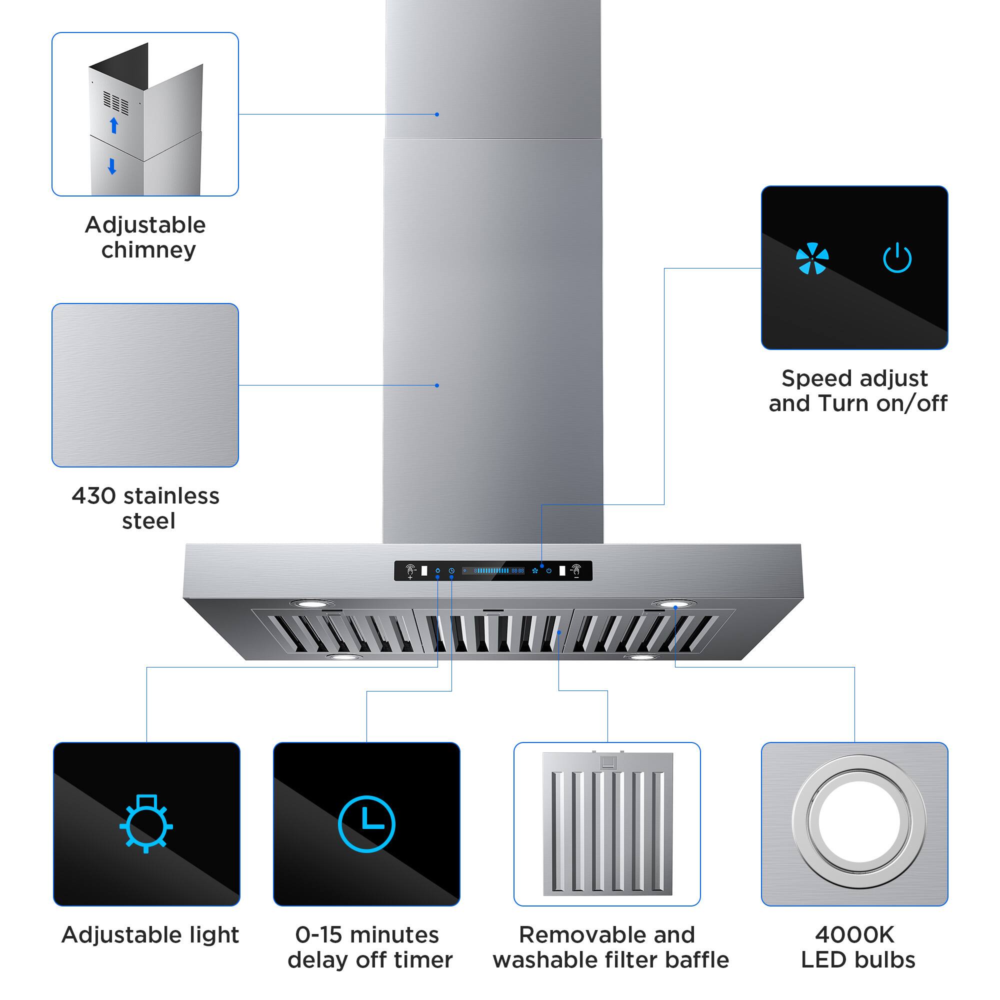 Adjustable chimney  
Speed adjust and Turn on/off  
430 stainless steel  
Adjustable light  
0-15 minutes delay off timer  
Removable and washable filter baffle  
4000K LED bulbs
