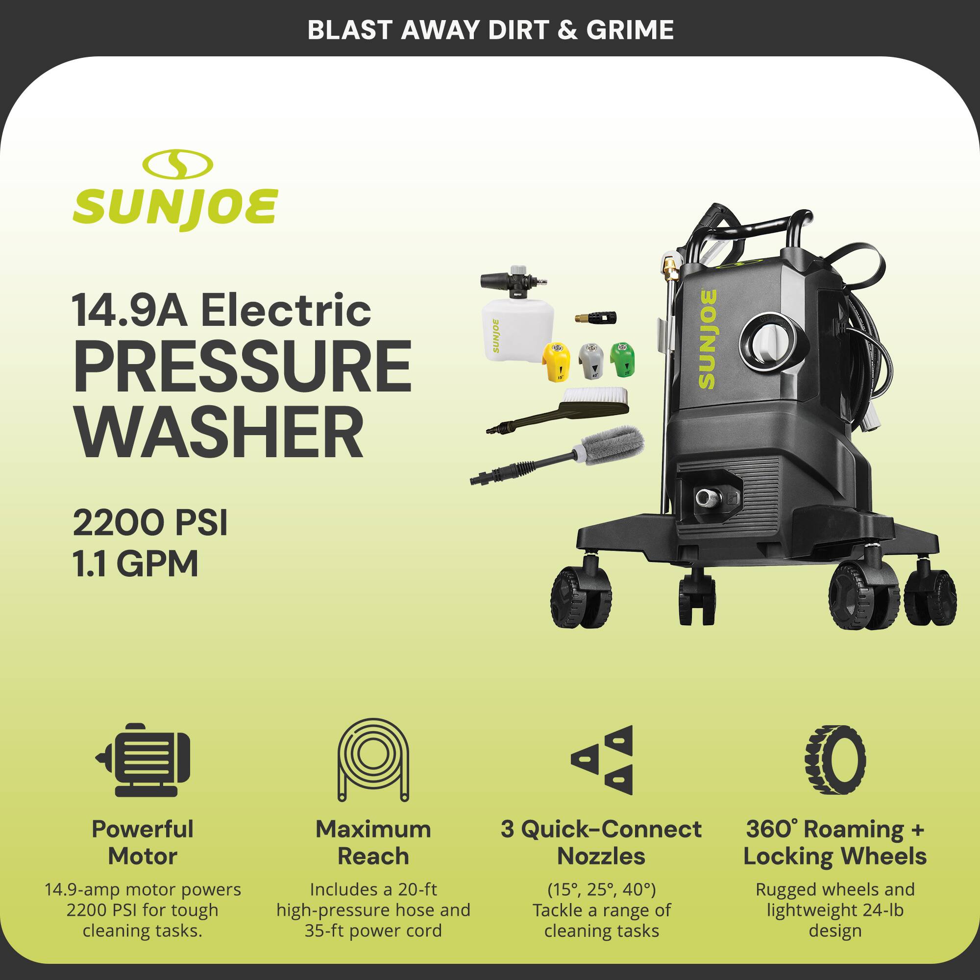 **BLAST AWAY DIRT & GRIME**

**SUNJOE**

**14.9A Electric PRESSURE WASHER**

- **2200 PSI**
- **1.1 GPM**

**Powerful Motor**
- 14.9-amp motor powers 2200 PSI for tough cleaning tasks.

**Maximum Reach**
- Includes a 20-ft high-pressure hose and 35-ft power cord.

**3 Quick-Connect Nozzles**
- (15°, 25°, 40°) Tackle a range of cleaning tasks.

**360° Roaming + Locking Wheels**
- Rugged wheels and lightweight 24-lb design.
