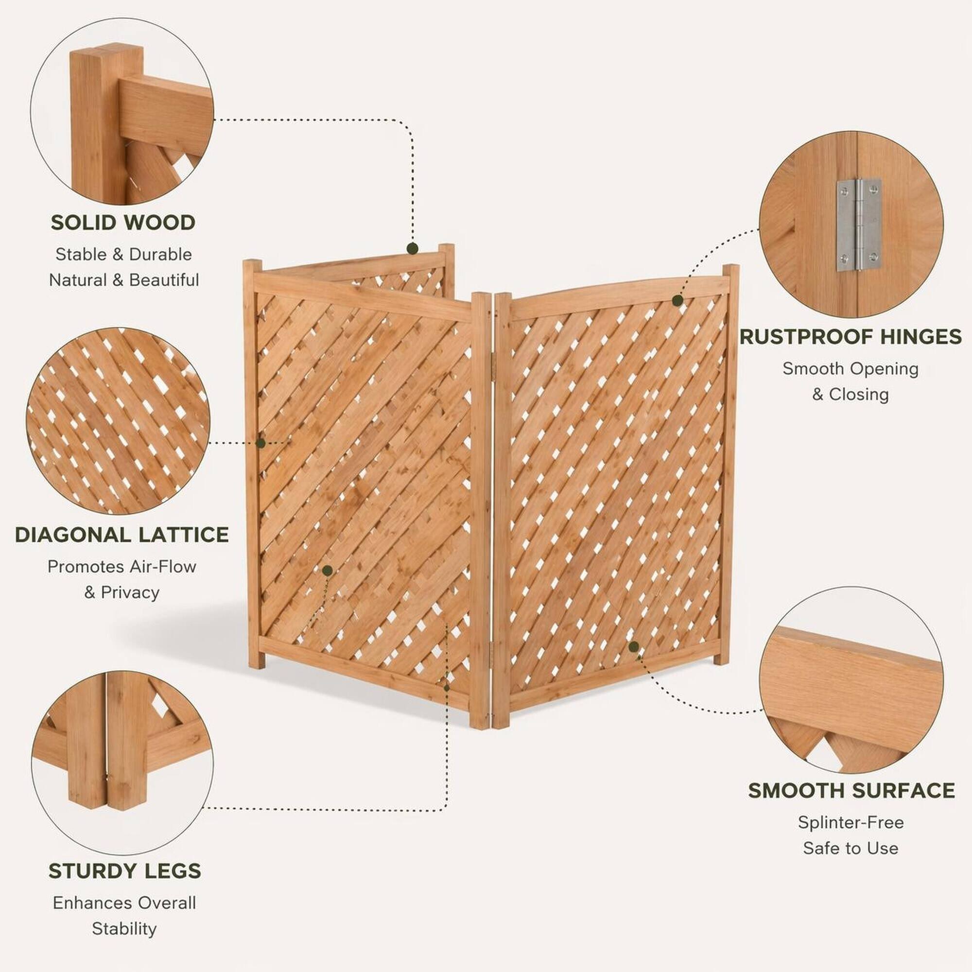 SOLID WOOD  
Stable & Durable  
Natural & Beautiful  

RUSTPROOF HINGES  
Smooth Opening & Closing  

DIAGONAL LATTICE  
Promotes Air-Flow & Privacy  

STURDY LEGS  
Enhances Overall Stability  

SMOOTH SURFACE  
Splinter-Free  
Safe to Use