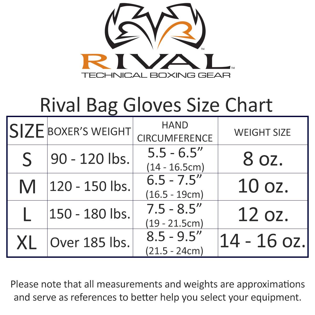 **Rival Bag Gloves Size Chart**

| SIZE | BOXER'S WEIGHT | HAND CIRCUMFERENCE | WEIGHT SIZE |
|------|---------------|------------------|------------|
| S    | 90 - 120 lbs.  | 5.5 - 6.5" (14 - 16.5cm) | 8 oz.     |
| M    | 120 - 150 lbs. | 6.5 - 7.5" (16.5 - 19cm) | 10 oz.    |
| L    | 150 - 180 lbs. | 7.5 - 8.5" (19 - 21.5cm) | 12 oz.    |
| XL   | Over 185 lbs.  | 8.5 - 9.5" (21.5 - 24cm) | 14 - 16 oz. |

Please note that all measurements and weights are approximations and serve as references to better help you select your equipment.