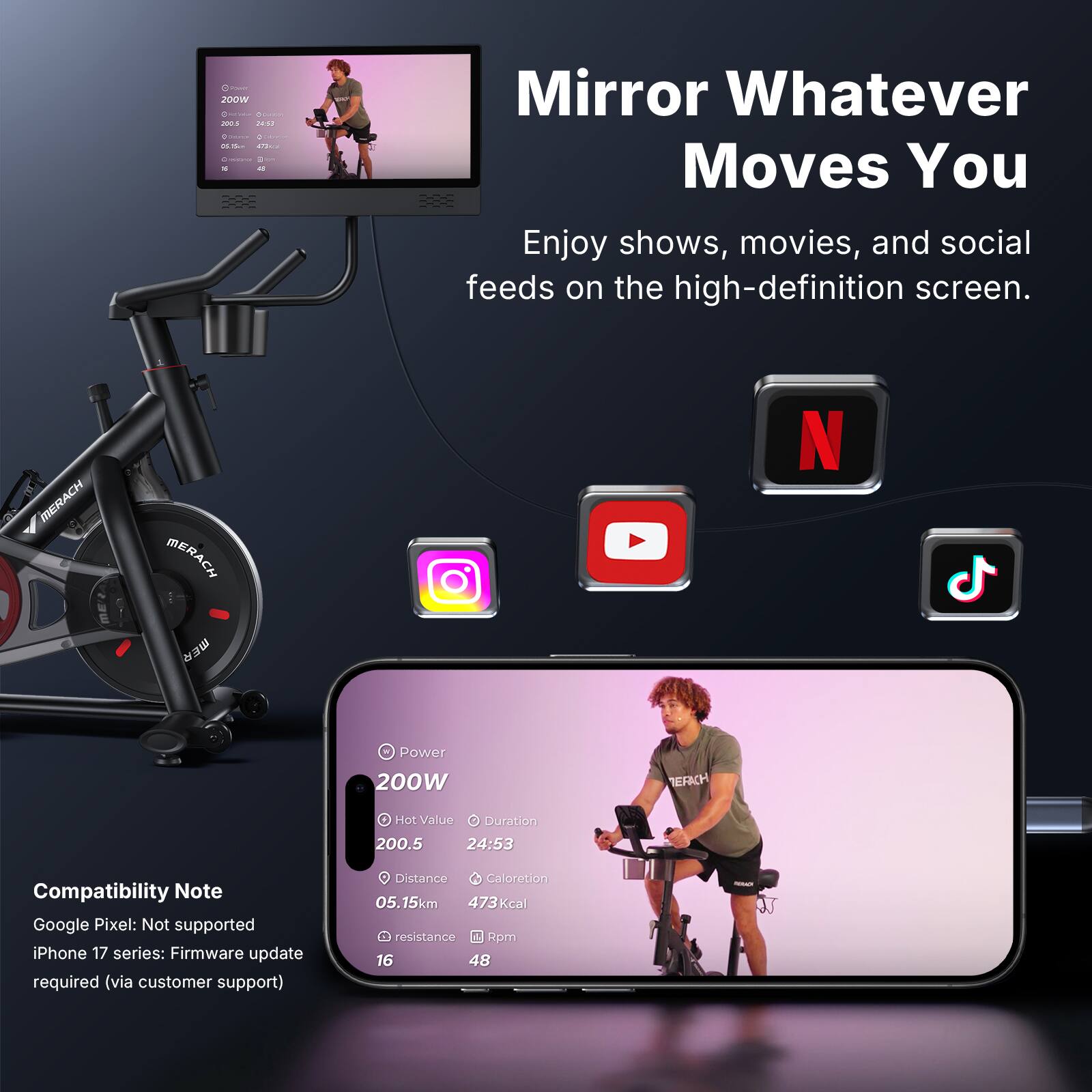 Cr 200W . 2OUS au C - SS 2. - Mirror Whatever Moves You Enjoy shows, movies, and social feeds on the high-definition screen. MERACH MERACH N mER Power 200W HEFACH Hot Value Duration 200.5 24:53 Compatibility Note Google Pixel: Not supported iPhone 17 series: Firmware update required (via customer support) Distance Caloretion 05.15km 473Kcal resistance Rpm 16 48
