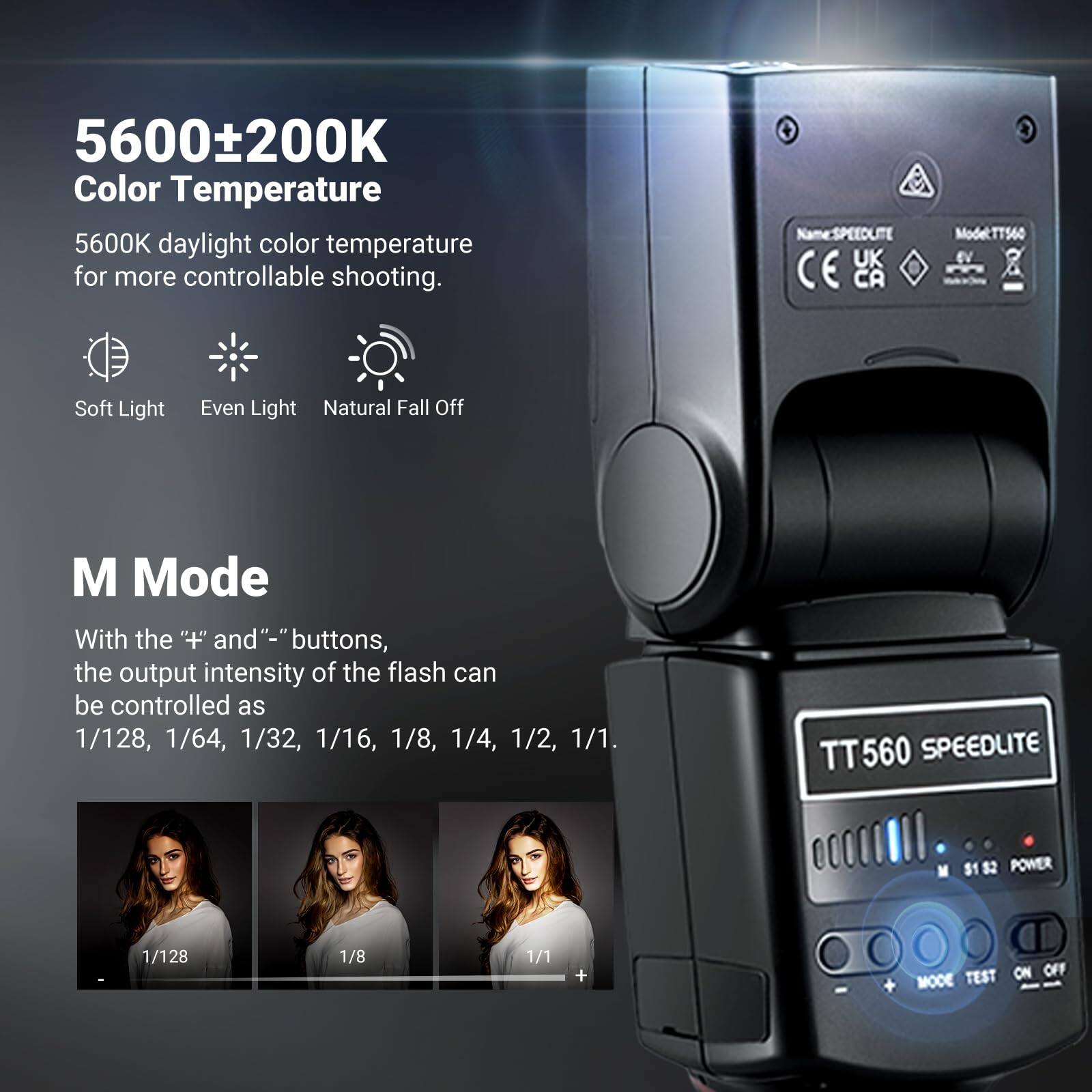 5600±200K Color Temperature  
5600K daylight color temperature for more controllable shooting.  

Soft Light  
Even Light  
Natural Fall Off  

M Mode  
With the "+" and "-" buttons, the output intensity of the flash can be controlled as 1/128, 1/64, 1/32, 1/16, 1/8, 1/4, 1/2, 1/1.  

TT560 SPEEDLITE  
$1 2 POWER 1/128 1/8 1/1 + TEST ON OFF MODE