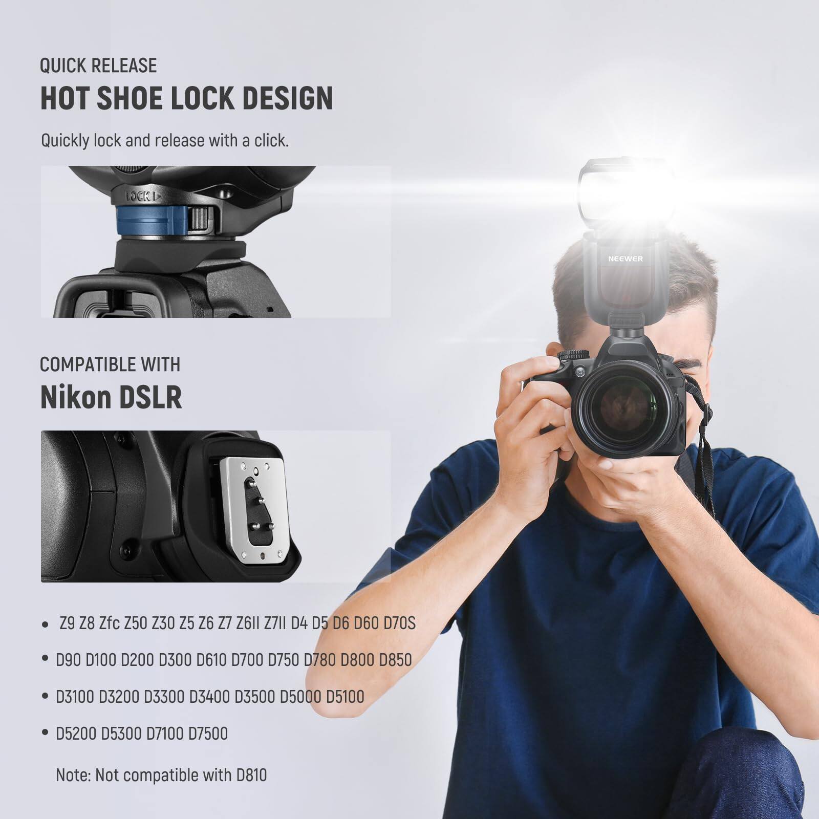 QUICK RELEASE  
HOT SHOE LOCK DESIGN  
Quickly lock and release with a click.  

COMPATIBLE WITH  
Nikon DSLR  

- Z9  
- Z8  
- Zfc  
- Z50  
- Z30  
- Z5  
- Z6  
- Z7  
- Z6II  
- Z7II  
- D4  
- D5  
- D6  
- D60  
- D70S  
- D90  
- D100  
- D200  
- D300  
- D610  
- D700  
- D750  
- D780  
- D800  
- D850  
- D3100  
- D3200  
- D3300  
- D3400  
- D3500  
- D5000  
- D5100  
- D5200  
- D5300  
- D7100  
- D7500  

Note: Not compatible with D810