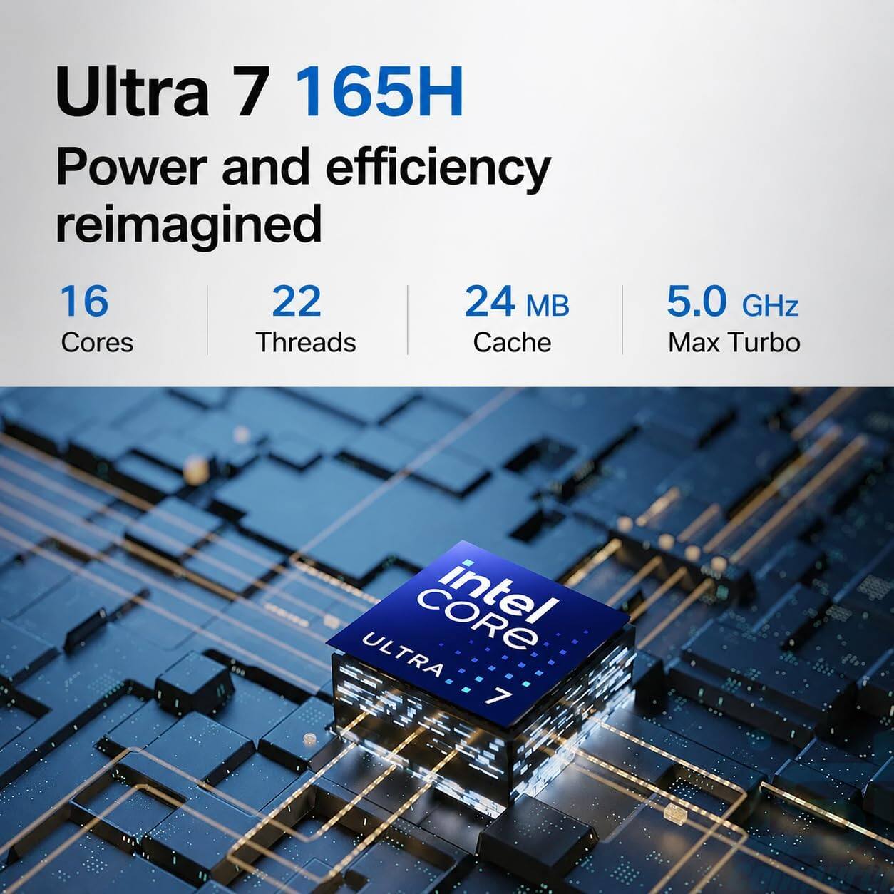 Ultra 7 165H  
Power and efficiency reimagined  
16 Cores  
22 Threads  
24 MB Cache  
5.0 GHz Max Turbo  
intel ULTRA 7