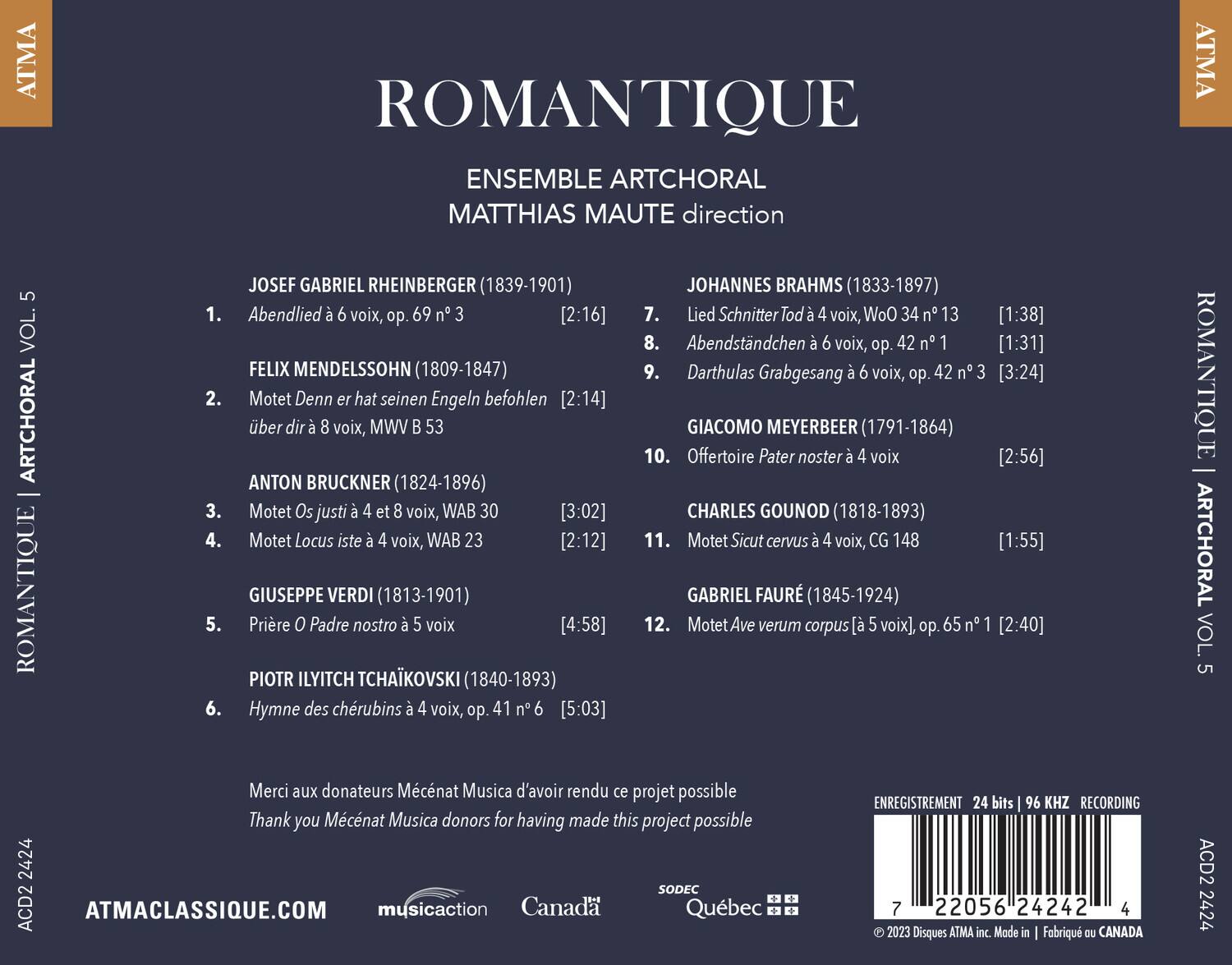 ATMA ROMANTIQUE ARTCHORAL VOL. 5

ENSEMBLE ARTCHORAL  
MATTHIAS MAUTE direction

JOSEF GABRIEL RHEINBERGER (1839-1901)  
1. Abendlied à 6 voix, op. 69 n° 3 [2:16]  
2. Motet Denn er hat seinen Engeln befohlen über dir à 8 voix, MWV 53 [2:14]  
3. Motet Os justi à 4 et 8 voix, WAB 30 [3:02]  
4. Motet Locus iste à 4 voix, WAB 23 [2:12]  
5. Prière O Padre nostro à 4 voix, op. 41 n° 6 [4:58]  
6. Hymne des chérubins à 4 voix, op. 41 n° 6 [5:03]  

JOHANNES BRAHMS (1833-1897)  
7. Lied Schnitter Tod