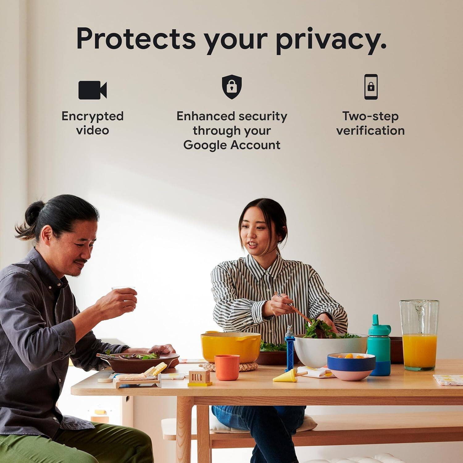 Protects your privacy.  
Encrypted video  
Enhanced security through your Google Account  
Two-step verification