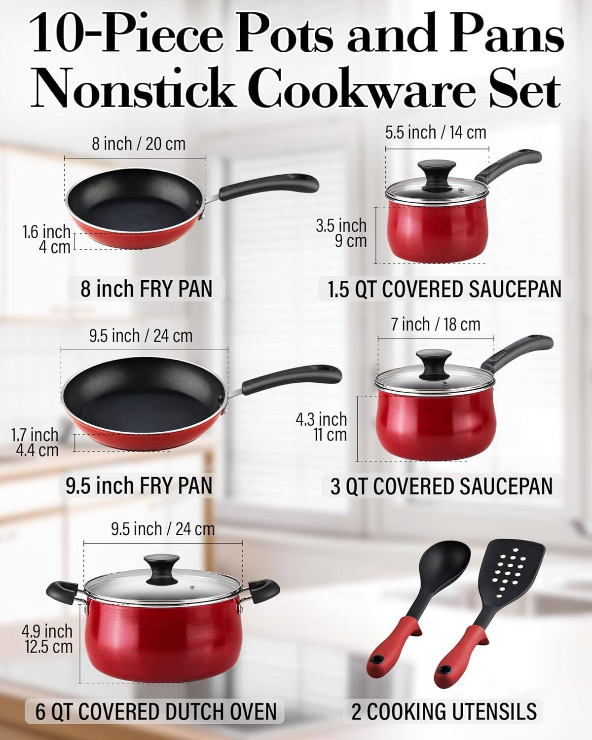 10-Piece Pots and Pans Nonstick Cookware Set

- 5.5 inch / 14 cm
- 8 inch / 20 cm
- 1.6 inch / 4 cm
- 3.5 inch / 9 cm
- 8 inch FRY PAN
- 9.5 inch / 24 cm
- 1.5 QT COVERED SAUCEPAN
- 7 inch / 18 cm
- 1.7 inch / 4.4 cm
- 4.3 inch / 11 cm
- 9.5 inch FRY PAN
- 3 QT COVERED SAUCEPAN
- 9.5 inch / 24 cm
- 4.9 inch / 12.5 cm
- 6 QT COVERED DUTCH OVEN
- 2 COOKING UTENSILS