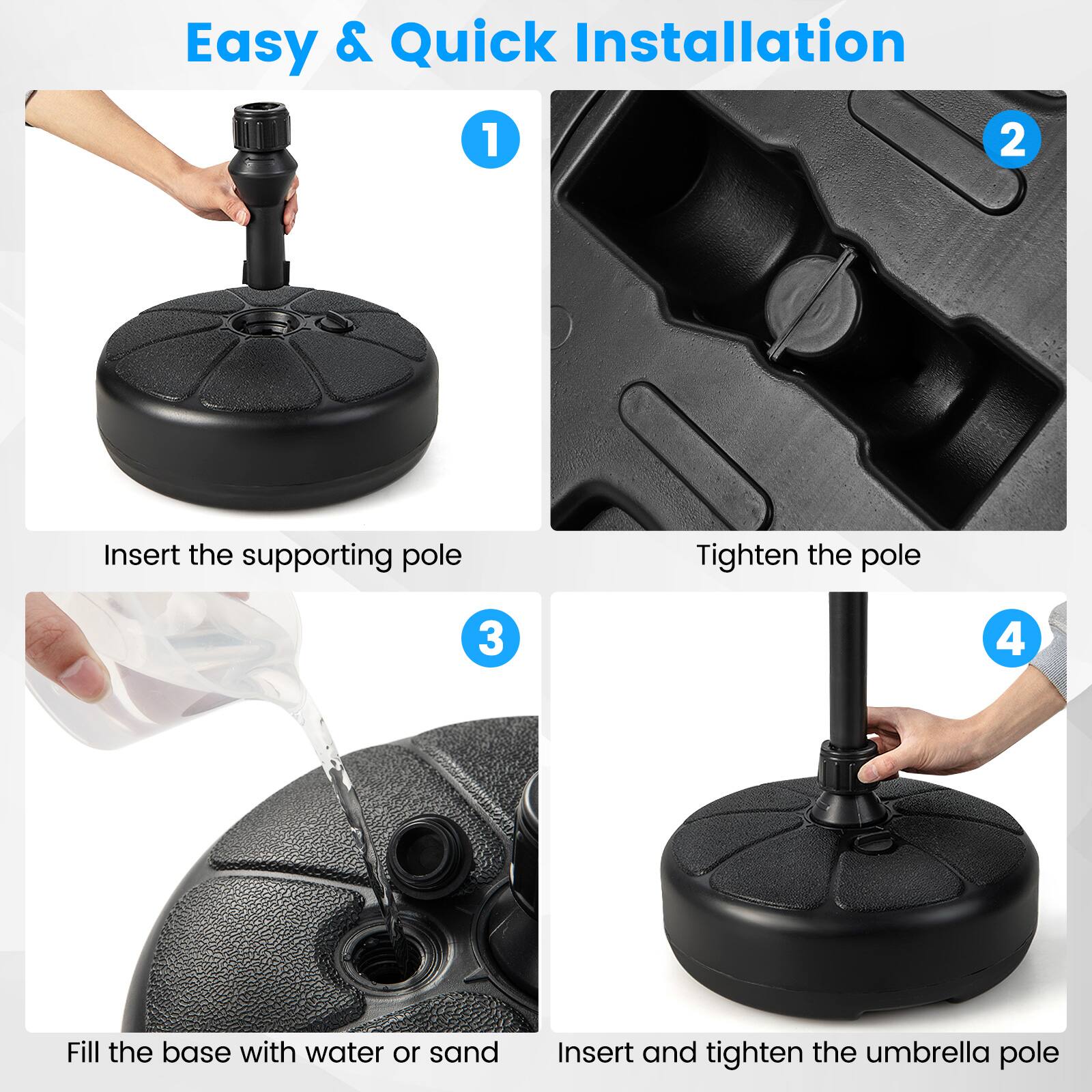 Easy & Quick Installation

1. Insert the supporting pole
2. Tighten the pole
3. Fill the base with water or sand
4. Insert and tighten the umbrella pole