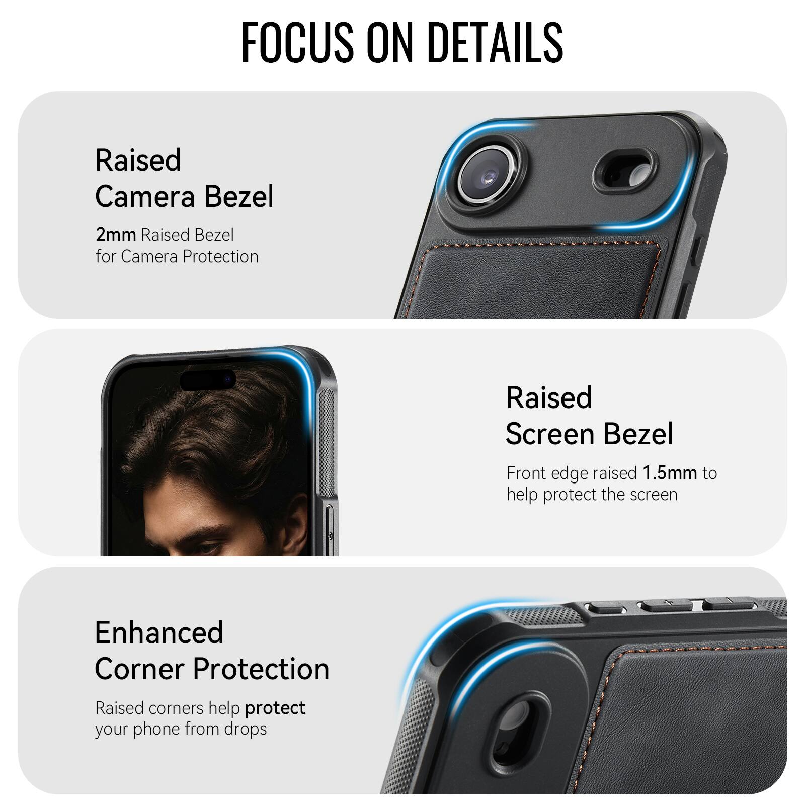 FOCUS ON DETAILS

Raised Camera Bezel
2mm Raised Bezel for Camera Protection

Raised Screen Bezel
Front edge raised 1.5mm to help protect the screen

Enhanced Corner Protection
Raised corners help protect your phone from drops