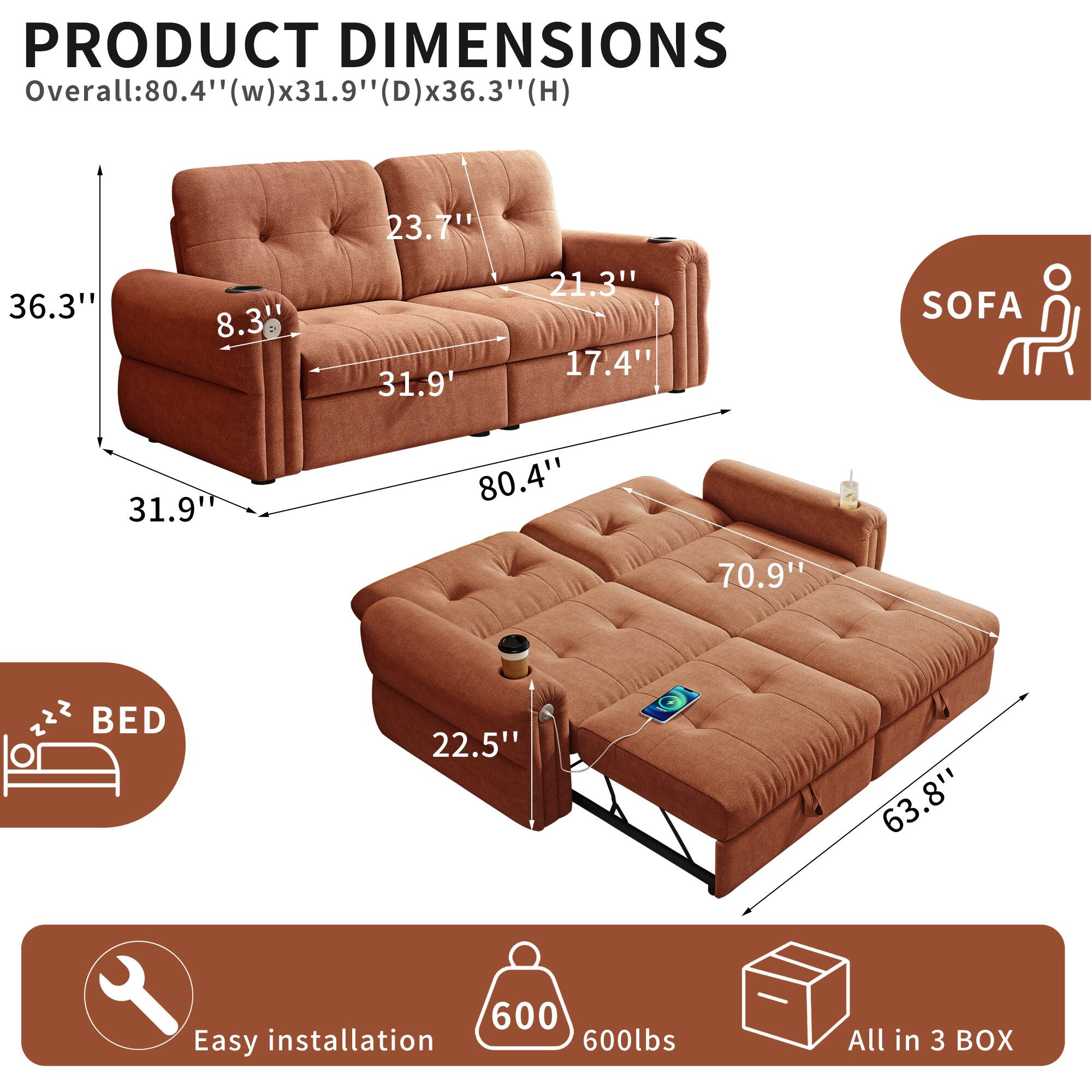 PRODUCT DIMENSIONS  
Overall: 80.4" (w) x 31.9" (D) x 36.3" (H)  
SOFA: 80.4" (w) x 31.9" (D) x 36.3" (H)  
BED: 63.8" (w) x 22.5" (D) x 21.3" (H)  
Easy installation  
600 lbs  
All in 3 BOX