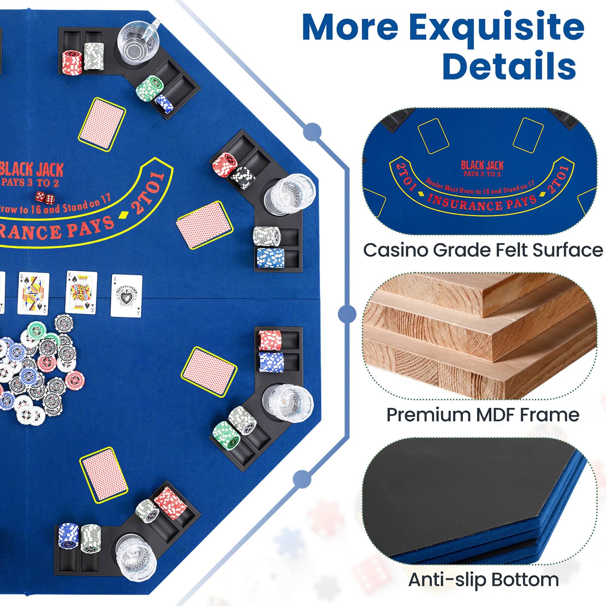 More Exquisite Details

BLACK JACK PAYS 3 TO 2  
Draw to 16 and Stand on 17  
INSURANCE PAYS  
2101  
INSURANCE PAYS  

Casino Grade Felt Surface  
Premium MDF Frame  
Anti-slip Bottom