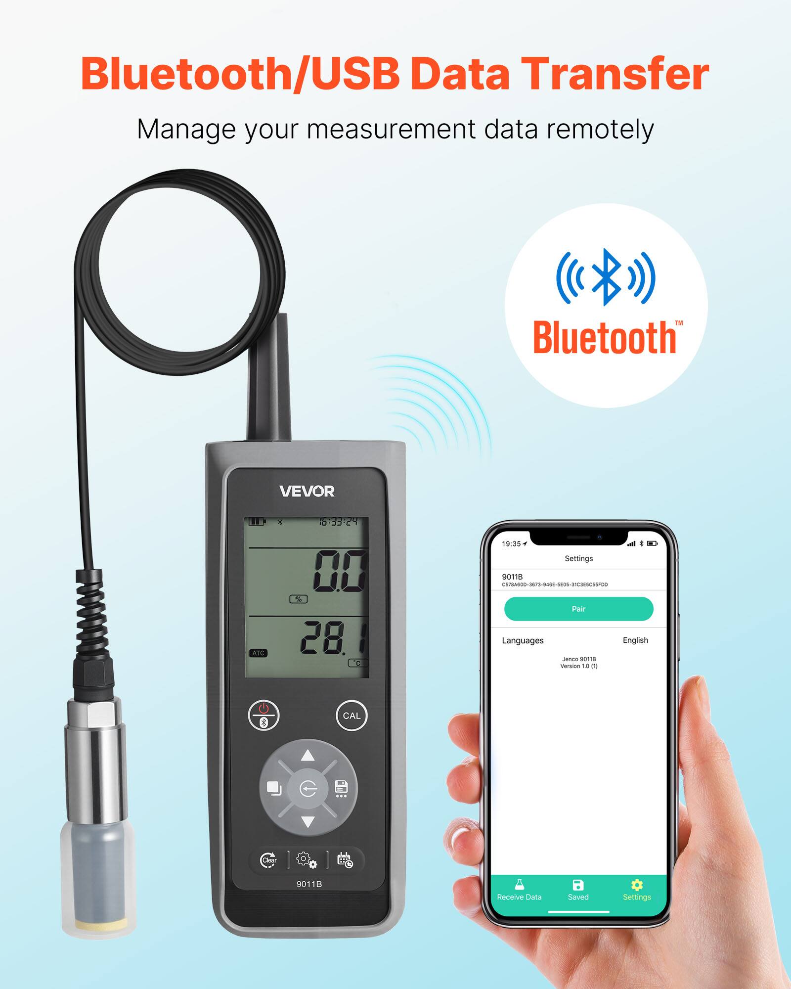 Bluetooth/USB Data Transfer  
Manage your measurement data remotely  

Bluetooth  

VEVOR  
ATC 1 5-33:24 00 % 28 C 19.35  
Settings  
Pair  
Languages English  
Version 1.8  
CAL  
Chne 9011  
Receive Data  
Saved Settings