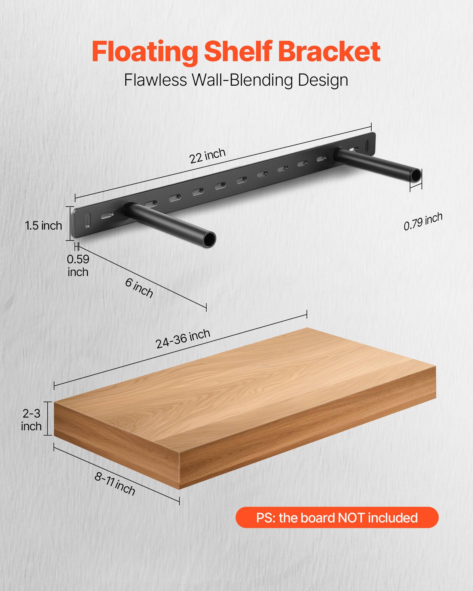 Floating Shelf Bracket
Flawless Wall-Blending Design
22 inch
1.5 inch H
0.59 inch
6 inch
0.79 inch
24-36 inch
2-3 inch
8-11 inch
PS: the board NOT included