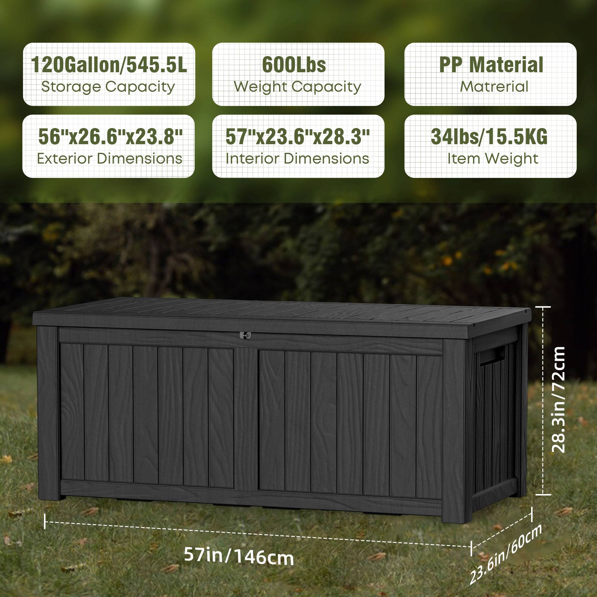 120Gallon/545.5L Storage Capacity  
600Lbs Weight Capacity  
PP Material  

56"x26.6"x23.8" Exterior Dimensions  
57"x23.6"x28.3" Interior Dimensions  

34lbs/15.5KG Item Weight  

57in/146cm  
28.3in/72cm  
23.6in/60cm