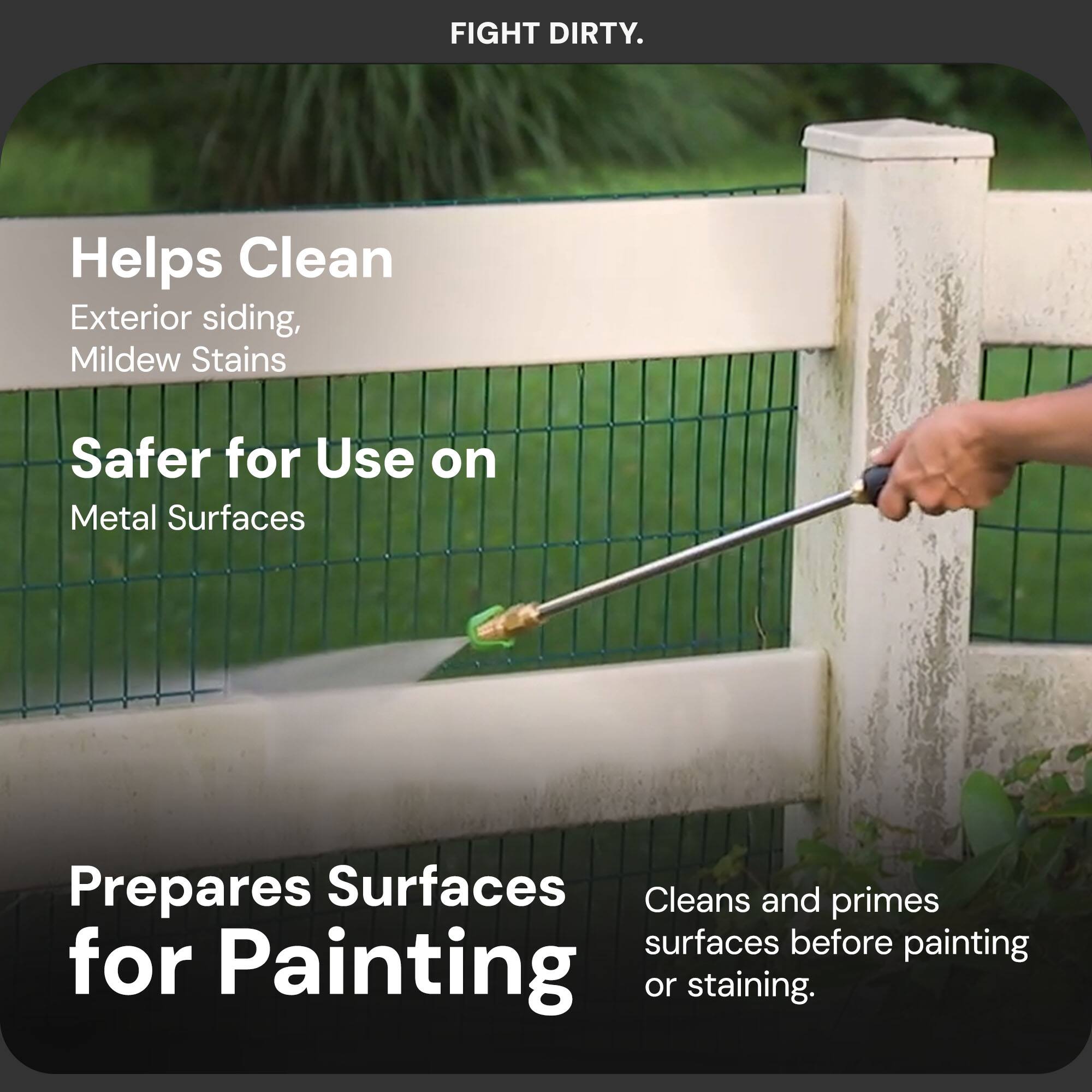 FIGHT DIRTY.

Helps Clean  
Exterior siding, Mildew Stains

Safer for Use on  
Metal Surfaces

Prepares Surfaces for Painting  
Cleans and primes surfaces before painting or staining.