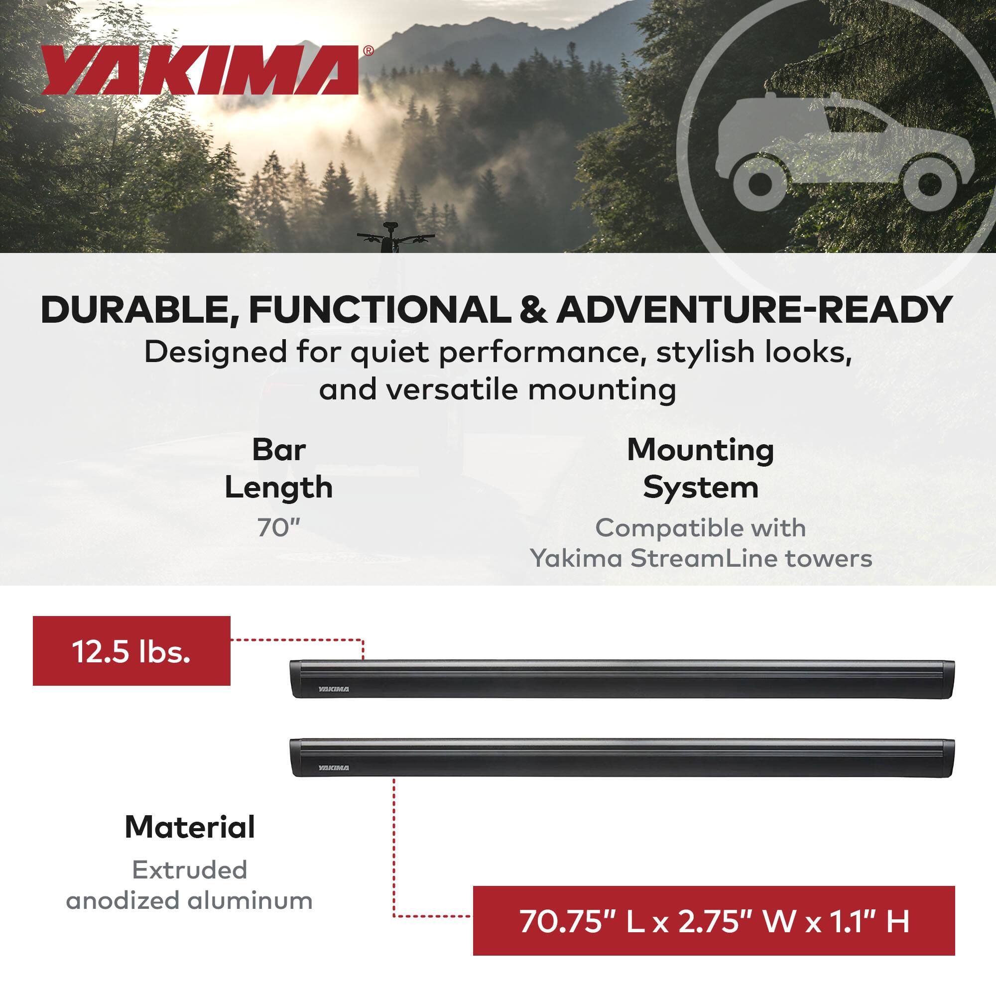 YAKIMA

DURABLE, FUNCTIONAL & ADVENTURE-READY  
Designed for quiet performance, stylish looks, and versatile mounting

Bar Length  
70"

Mounting System  
Compatible with Yakima StreamLine towers

12.5 lbs.

Material  
Extruded anodized aluminum

70.75" L x 2.75" W x 1.1" H
