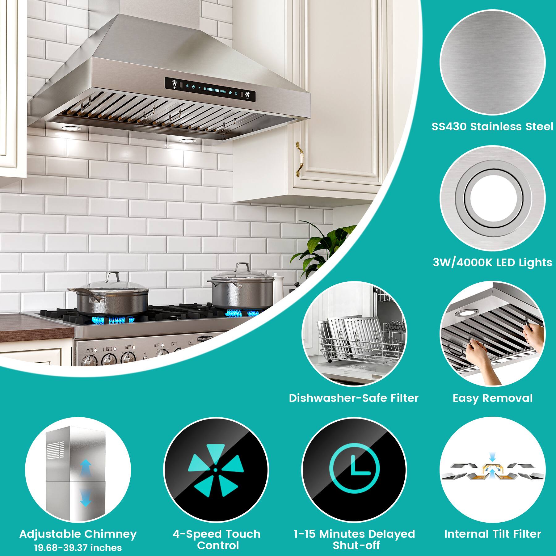 - SS430 Stainless Steel
- 3W/4000K LED Lights
- Dishwasher-Safe Filter
- Easy Removal
- Adjustable Chimney (19.68-39.37 inches)
- 4-Speed Touch Control
- 1-15 Minutes Delayed Shut-off
- Internal Tilt Filter