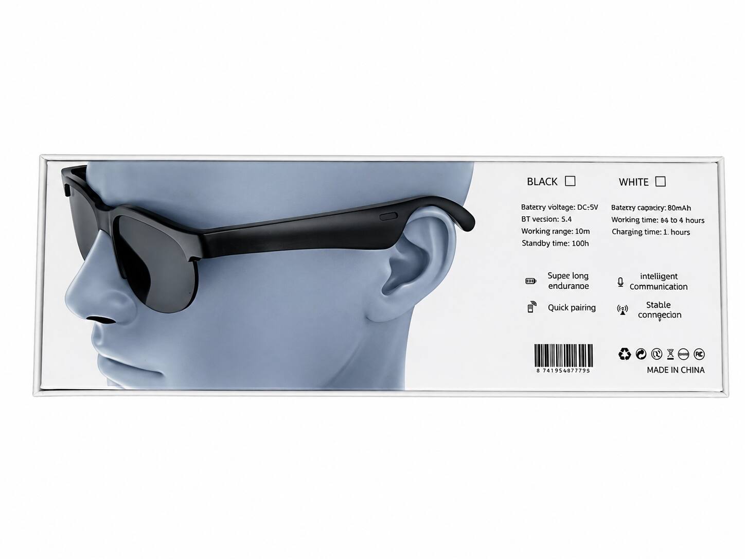 BLACK WHITE  
Battery voltage: DC-5V  
Battery capacity: 80mAh  
BT version: 5.4  
Working time: 94 to 4 hours  
Working range: 10m  
Charging time: 1 hour  
Standby time: 100h  

- Super long endurance  
- Intelligent communication  
- Quick pairing  
- Stable connection  

MADE IN CHINA  

8 741954 877795