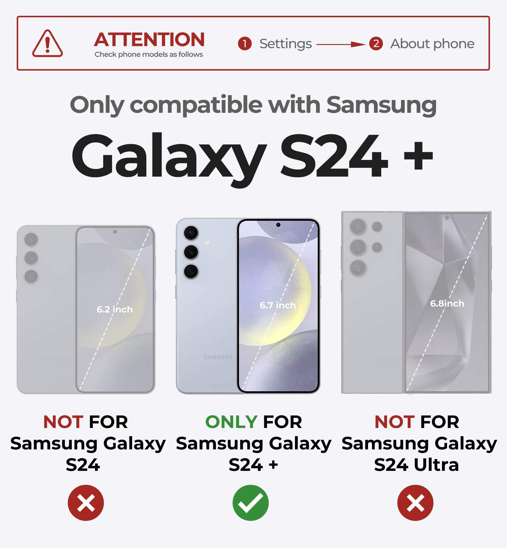 ATTENTION Check phone models as follows 1 Settings 2 About phone Only compatible with Samsung Galaxy S24 + 6.2 inch 6.7 inch 6.8inch SAMSUNG NOT FOR Samsung Galaxy S24 ONLY FOR Samsung Galaxy S24 + NOT FOR Samsung Galaxy S24 Ultra X X