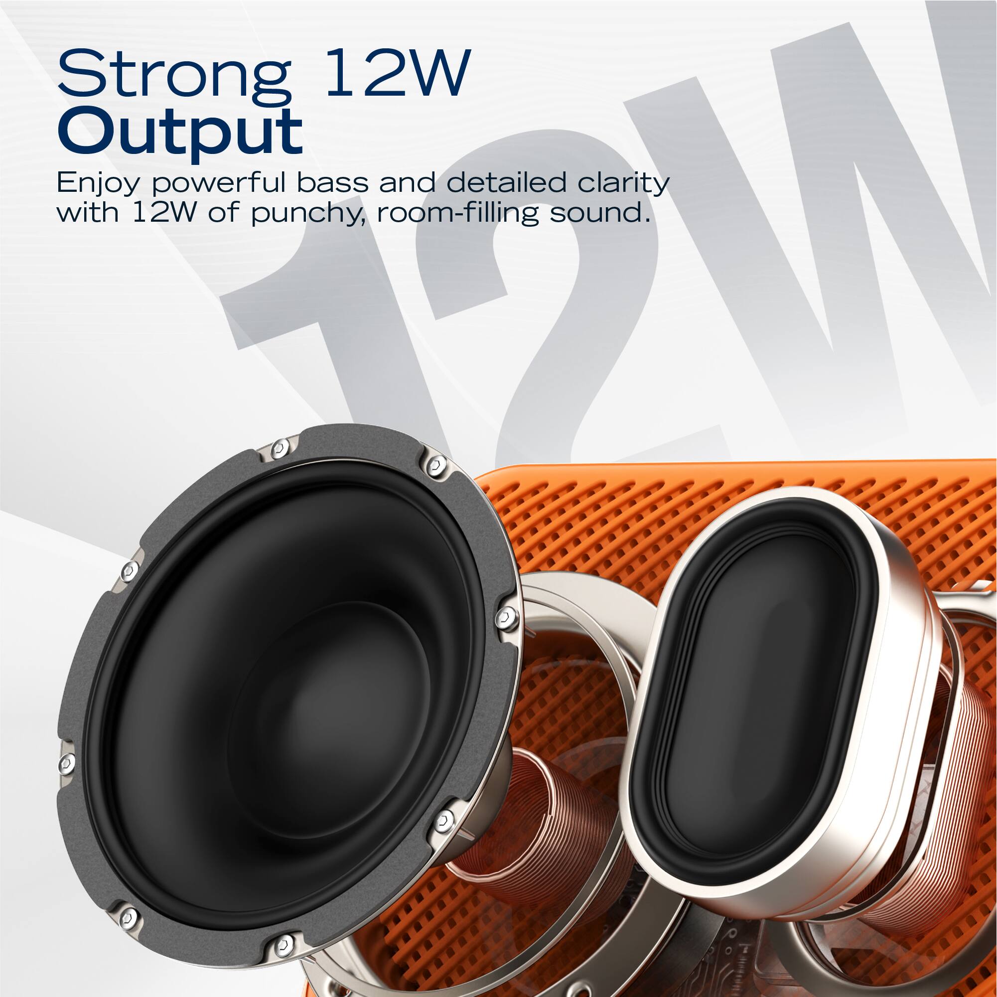 Strong 12W Output  
Enjoy powerful bass and detailed clarity with 12W of punchy, room-filling sound.