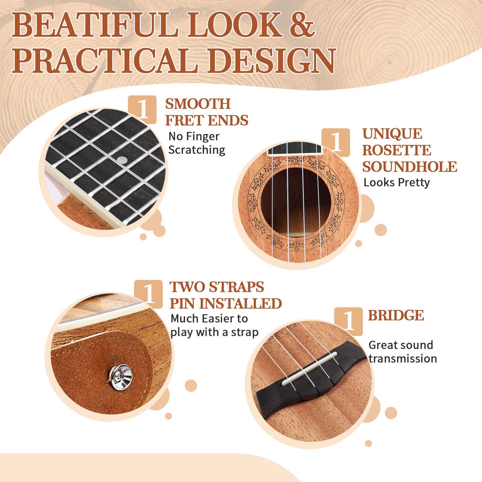 BEATIFUL LOOK & PRACTICAL DESIGN

1. SMOOTH FRET ENDS
   No Finger Scratching

2. UNIQUE ROSETTE SOUNDHOLE
   Looks Pretty

3. TWO STRAPS PIN INSTALLED
   Much Easier to play with a strap

4. BRIDGE
   Great sound transmission