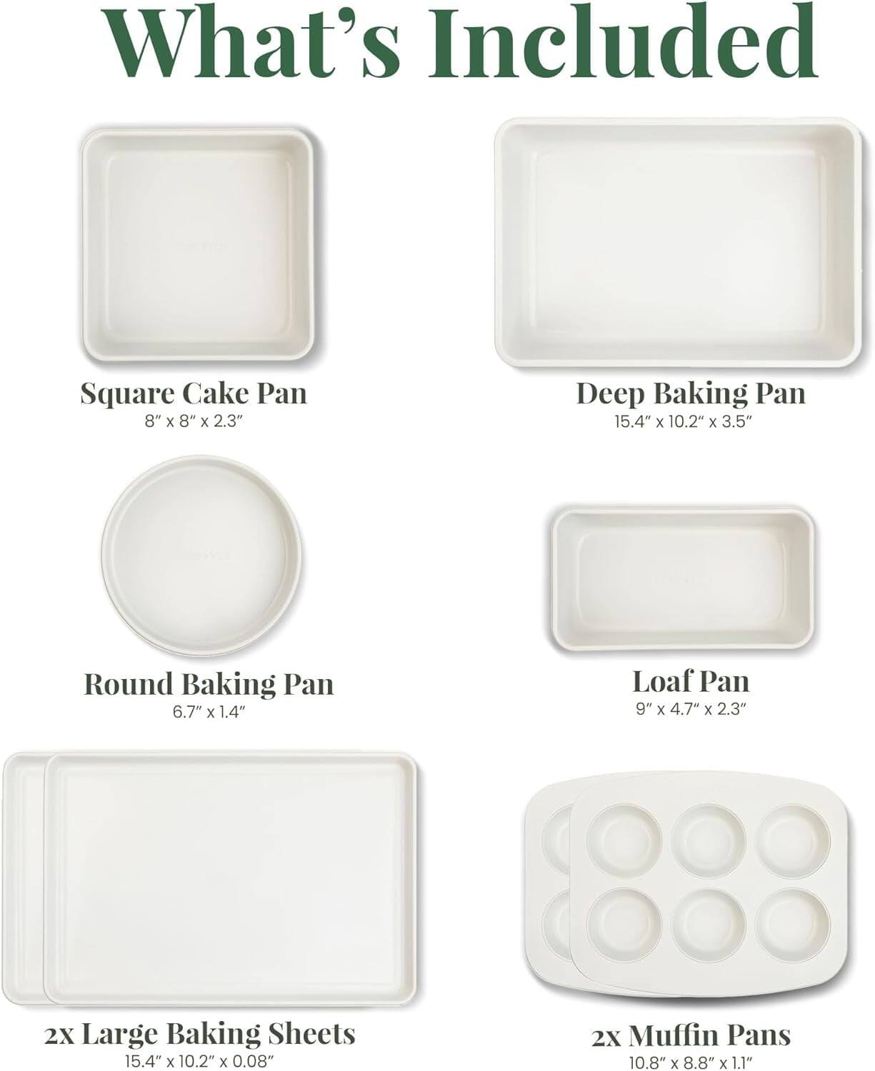What's Included

- Square Cake Pan: 8" x 8" x 2.3"
- Deep Baking Pan: 15.4" x 10.2" x 3.5"
- Round Baking Pan: 6.7" x 1.4"
- Loaf Pan: 9" x 4.7" x 2.3"
- 2x Large Baking Sheets: 15.4" x 10.2" x 0.08"
- 2x Muffin Pans: 10.8" x 8.8" x 1.1"