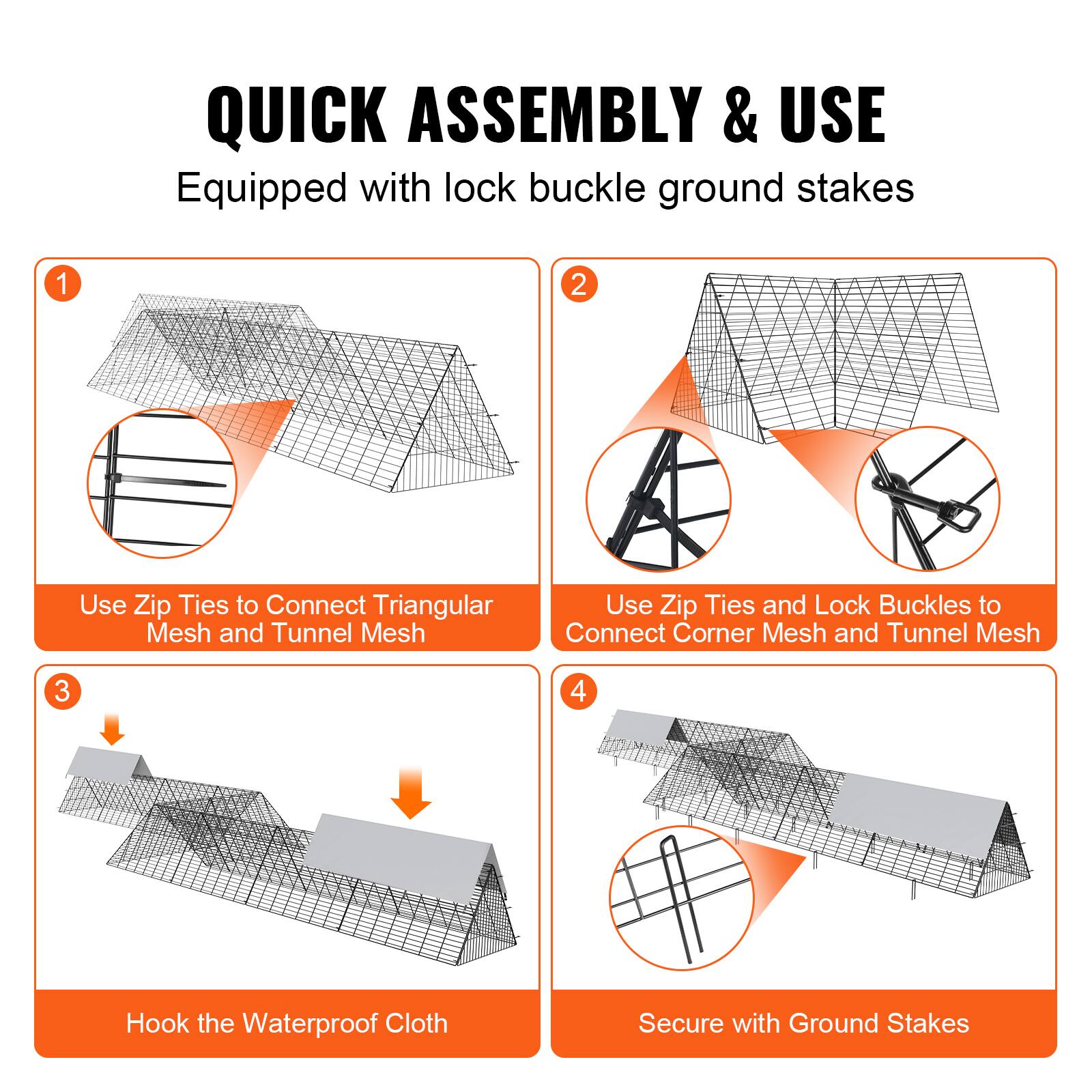 QUICK ASSEMBLY & USE  
Equipped with lock buckle ground stakes

1. Use Zip Ties to Connect Triangular Mesh and Tunnel Mesh

2. Use Zip Ties and Lock Buckles to Connect Corner Mesh and Tunnel Mesh

3. Hook the Waterproof Cloth

4. Secure with Ground Stakes