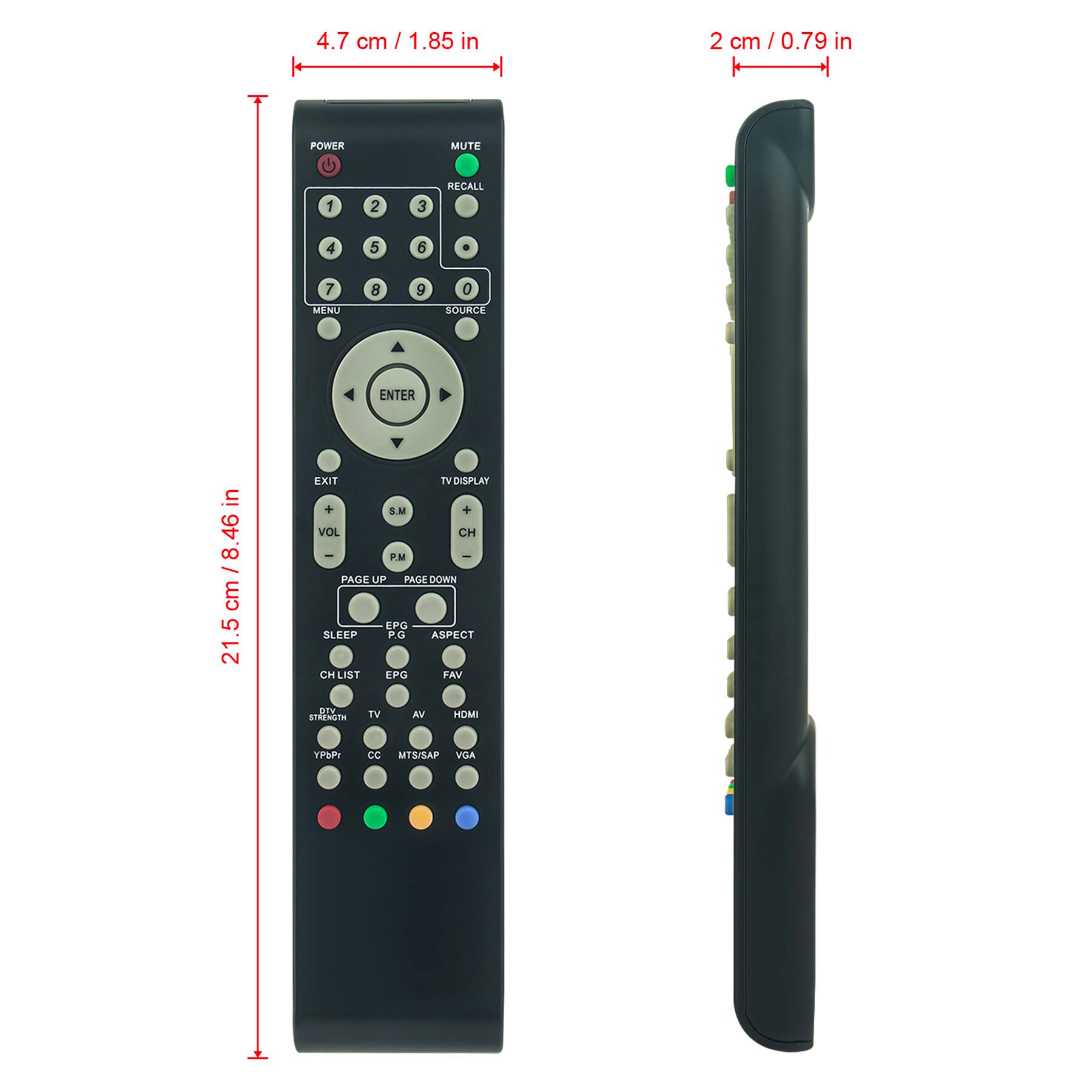 4.7 cm / 1.85 in  
2 cm / 0.79 in  

21.5 cm / 8.46 in  

POWER  
MUTE  
RECALL  

1 2 3  
4 5 6  
7 8 9  
0  

MENU  
SOURCE  
ENTER  

TV DISPLAY  
EXIT  

VOL +  
VOL -  
CH +  
CH -  

P.M  
PAGE UP  
PAGE DOWN  

SLEEP  
PG  
CH LIST  
EPG  
FAV  
ASPECT  

TV  
AV  
HDMI  

DTV STRENGTH  
CC  
MTS/SAP  
VGA  

YPbPr  

EXIT  
TV DISPLAY  
VOL +  
VOL -  
CH +  
CH -  

EPG  
PG  
CH LIST  
FAV  
ASPECT  

SLEEP  

DTV STRENGTH  
TV  
AV  
HDMI  

CC  
MTS/SAP  
VGA